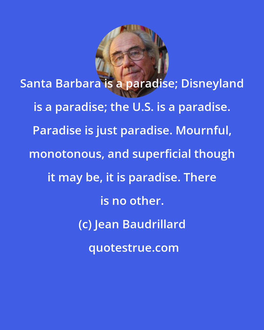 Jean Baudrillard: Santa Barbara is a paradise; Disneyland is a paradise; the U.S. is a paradise. Paradise is just paradise. Mournful, monotonous, and superficial though it may be, it is paradise. There is no other.