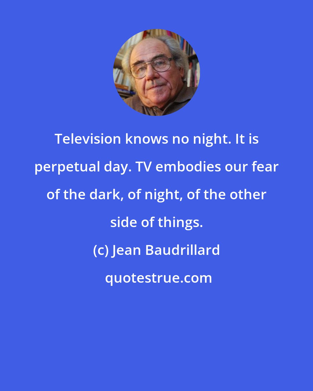 Jean Baudrillard: Television knows no night. It is perpetual day. TV embodies our fear of the dark, of night, of the other side of things.