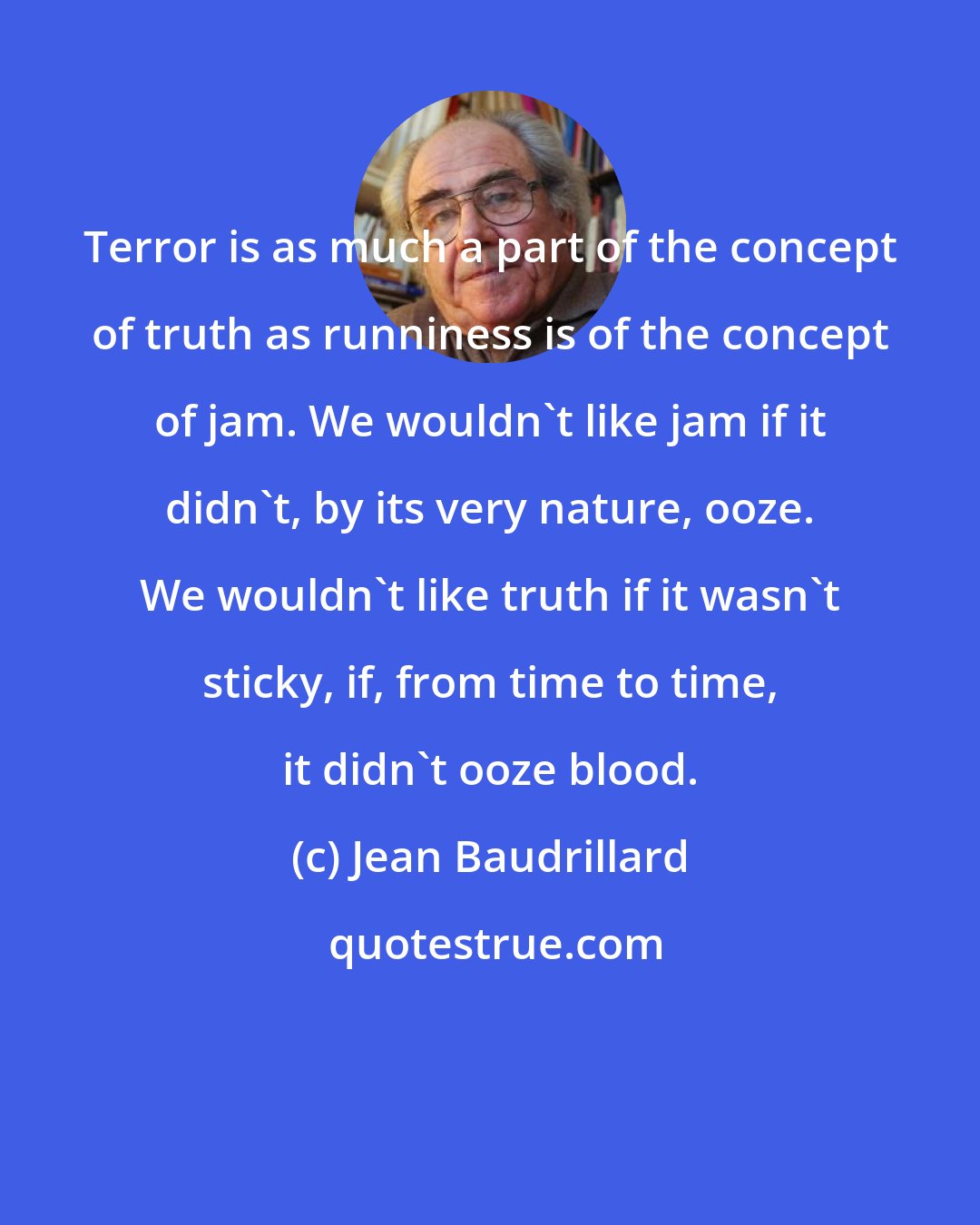 Jean Baudrillard: Terror is as much a part of the concept of truth as runniness is of the concept of jam. We wouldn't like jam if it didn't, by its very nature, ooze. We wouldn't like truth if it wasn't sticky, if, from time to time, it didn't ooze blood.