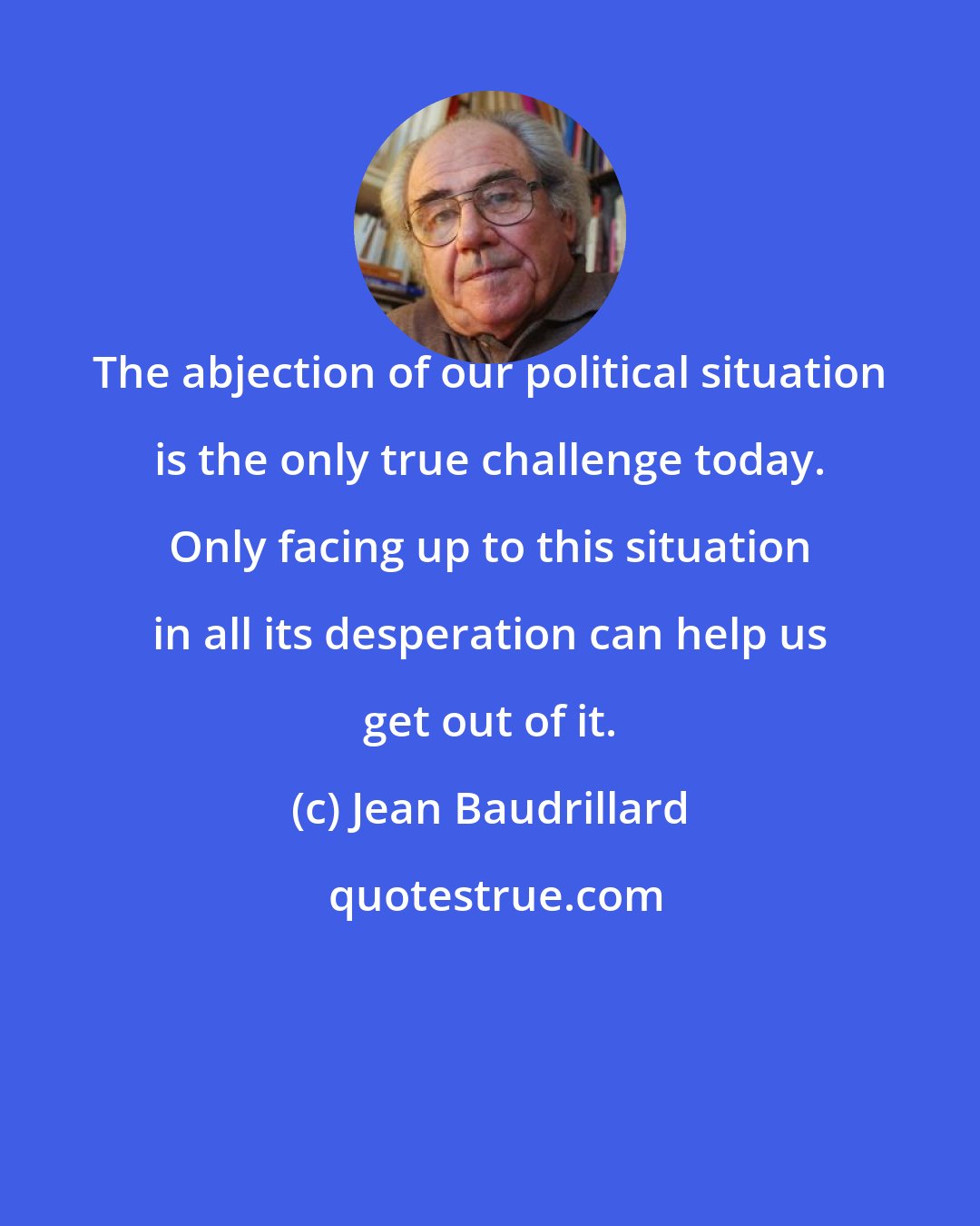 Jean Baudrillard: The abjection of our political situation is the only true challenge today. Only facing up to this situation in all its desperation can help us get out of it.