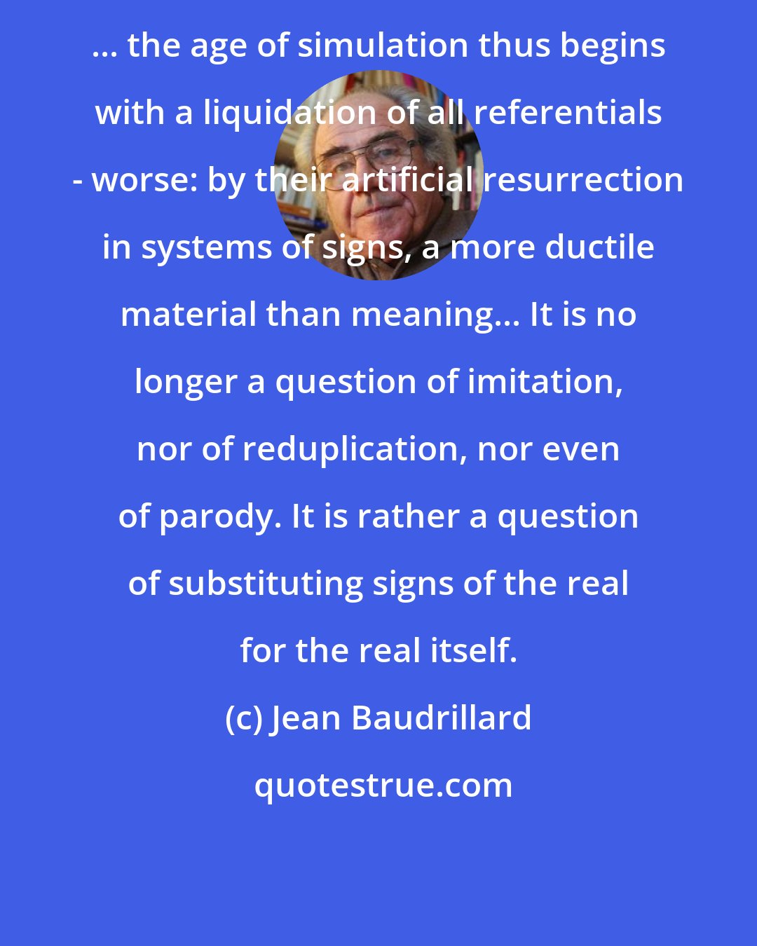 Jean Baudrillard: ... the age of simulation thus begins with a liquidation of all referentials - worse: by their artificial resurrection in systems of signs, a more ductile material than meaning... It is no longer a question of imitation, nor of reduplication, nor even of parody. It is rather a question of substituting signs of the real for the real itself.