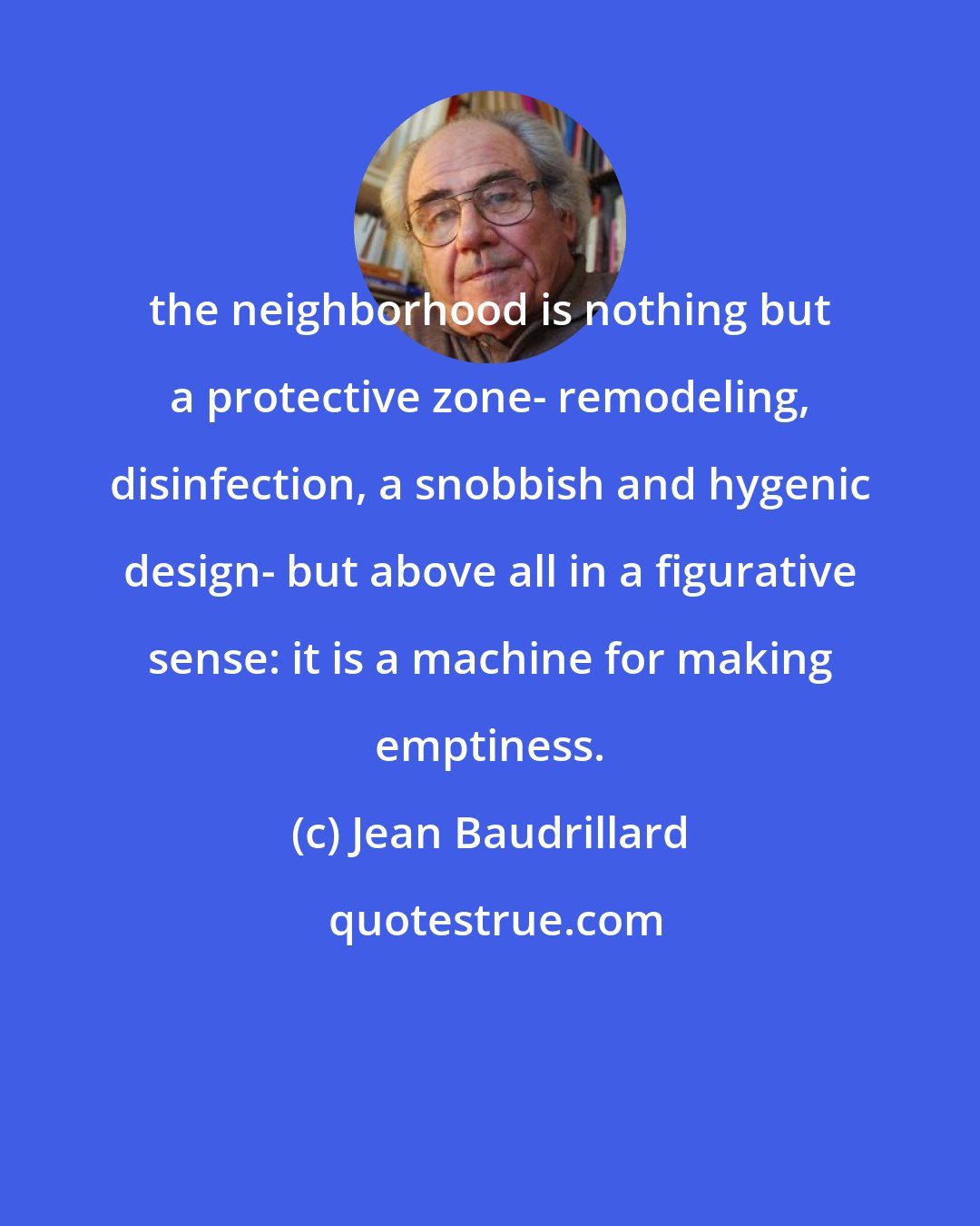 Jean Baudrillard: the neighborhood is nothing but a protective zone- remodeling, disinfection, a snobbish and hygenic design- but above all in a figurative sense: it is a machine for making emptiness.