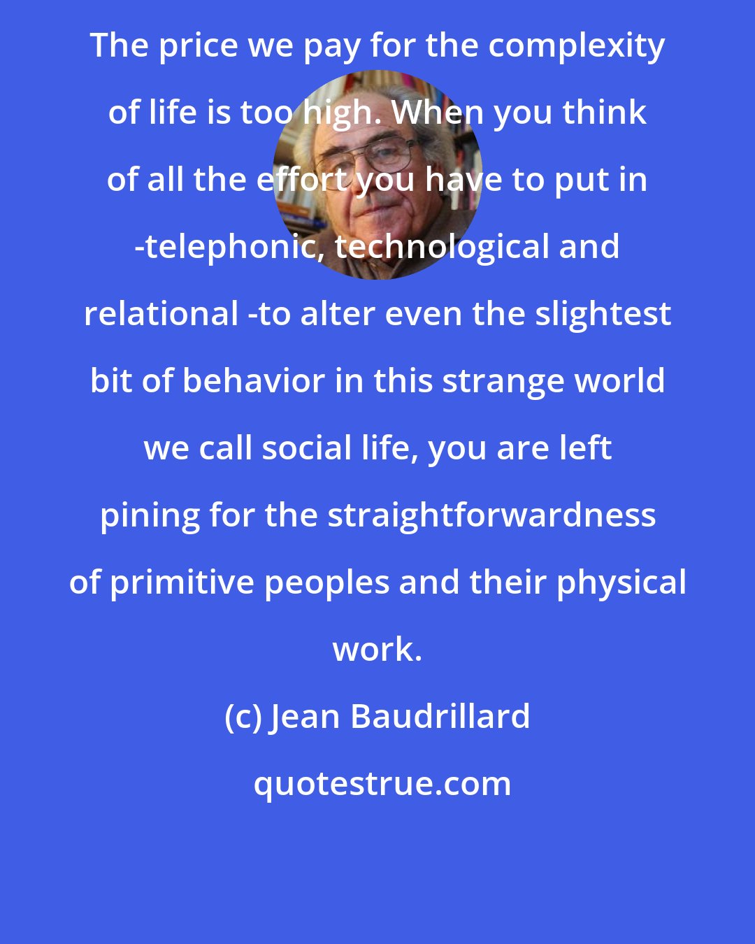 Jean Baudrillard: The price we pay for the complexity of life is too high. When you think of all the effort you have to put in -telephonic, technological and relational -to alter even the slightest bit of behavior in this strange world we call social life, you are left pining for the straightforwardness of primitive peoples and their physical work.