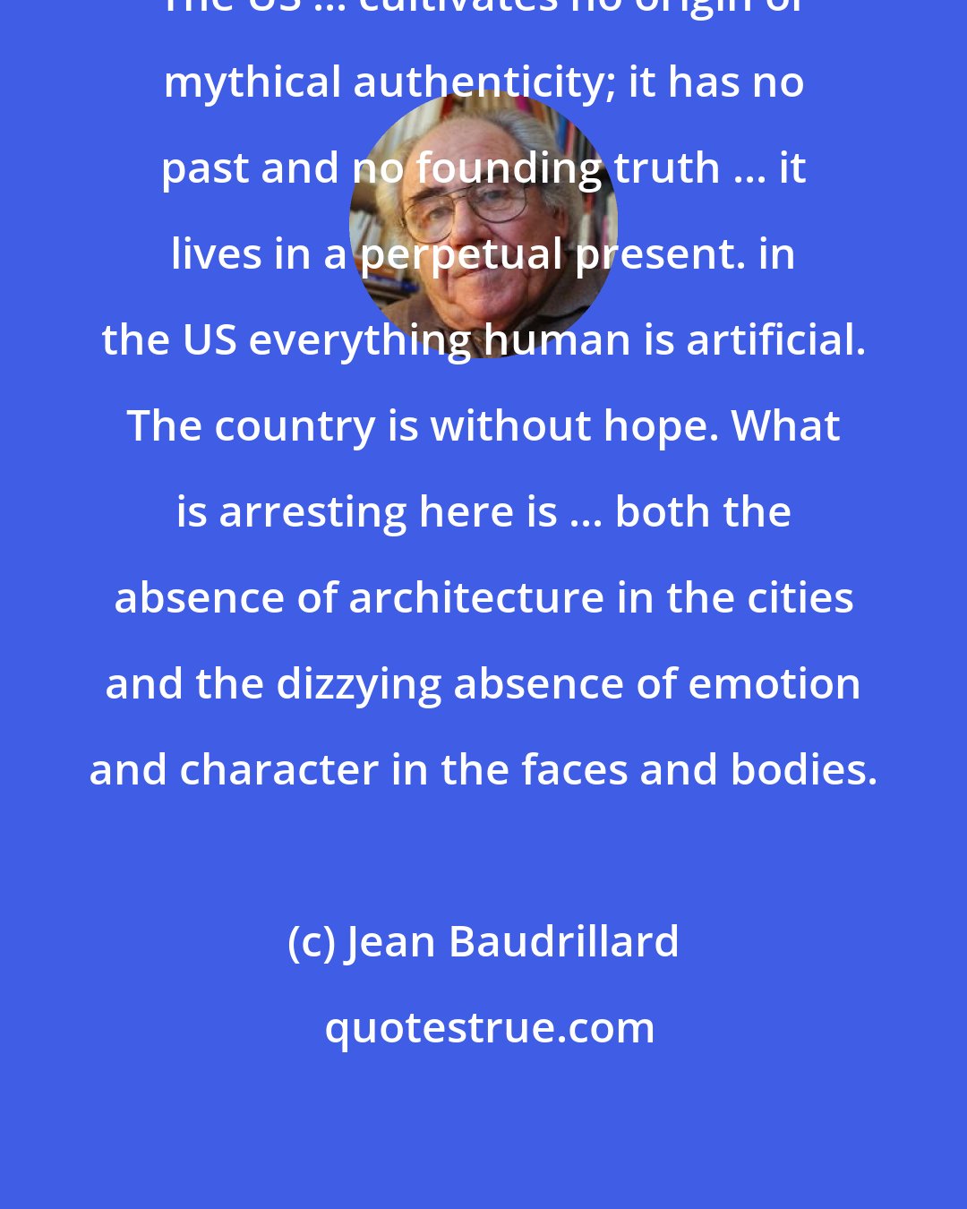 Jean Baudrillard: The US ... cultivates no origin or mythical authenticity; it has no past and no founding truth ... it lives in a perpetual present. in the US everything human is artificial. The country is without hope. What is arresting here is ... both the absence of architecture in the cities and the dizzying absence of emotion and character in the faces and bodies.