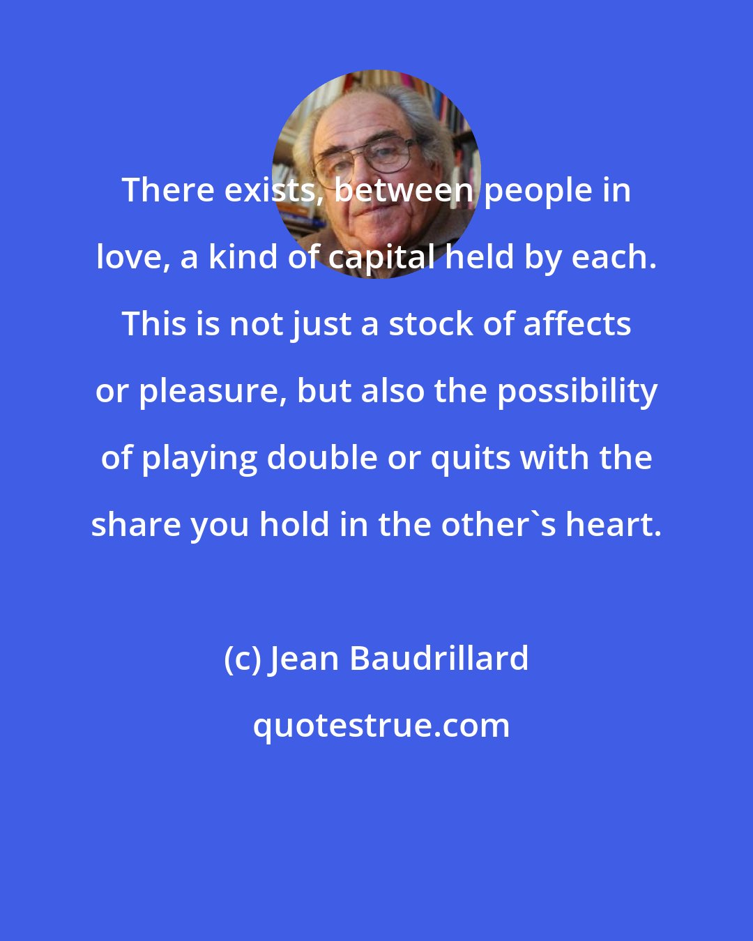 Jean Baudrillard: There exists, between people in love, a kind of capital held by each. This is not just a stock of affects or pleasure, but also the possibility of playing double or quits with the share you hold in the other's heart.