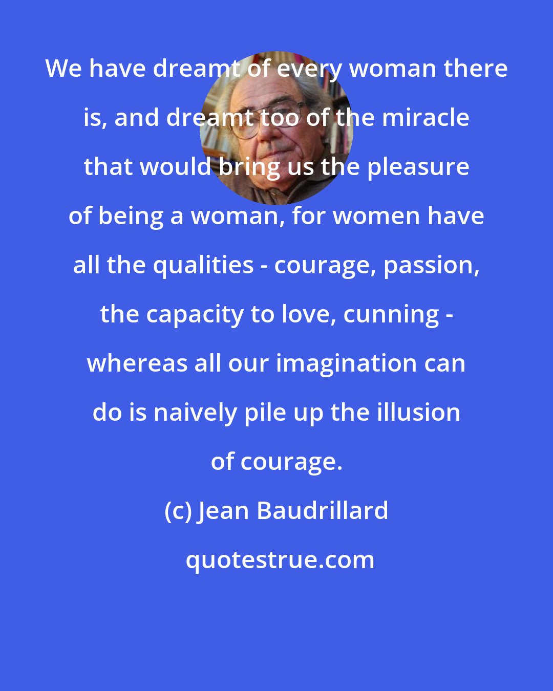 Jean Baudrillard: We have dreamt of every woman there is, and dreamt too of the miracle that would bring us the pleasure of being a woman, for women have all the qualities - courage, passion, the capacity to love, cunning - whereas all our imagination can do is naively pile up the illusion of courage.