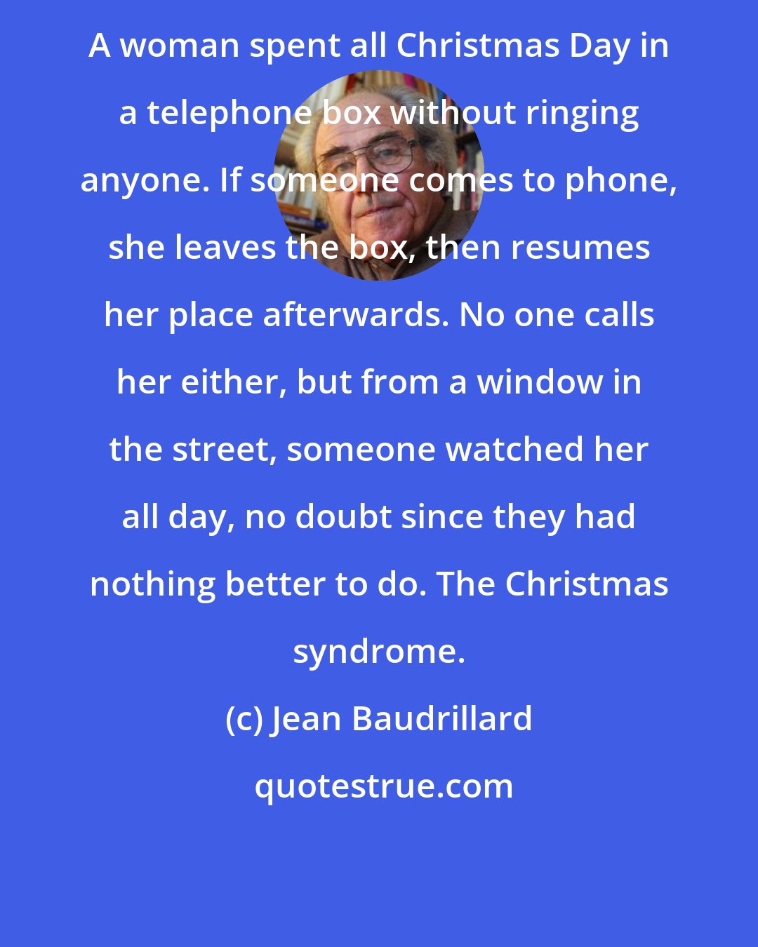 Jean Baudrillard: A woman spent all Christmas Day in a telephone box without ringing anyone. If someone comes to phone, she leaves the box, then resumes her place afterwards. No one calls her either, but from a window in the street, someone watched her all day, no doubt since they had nothing better to do. The Christmas syndrome.