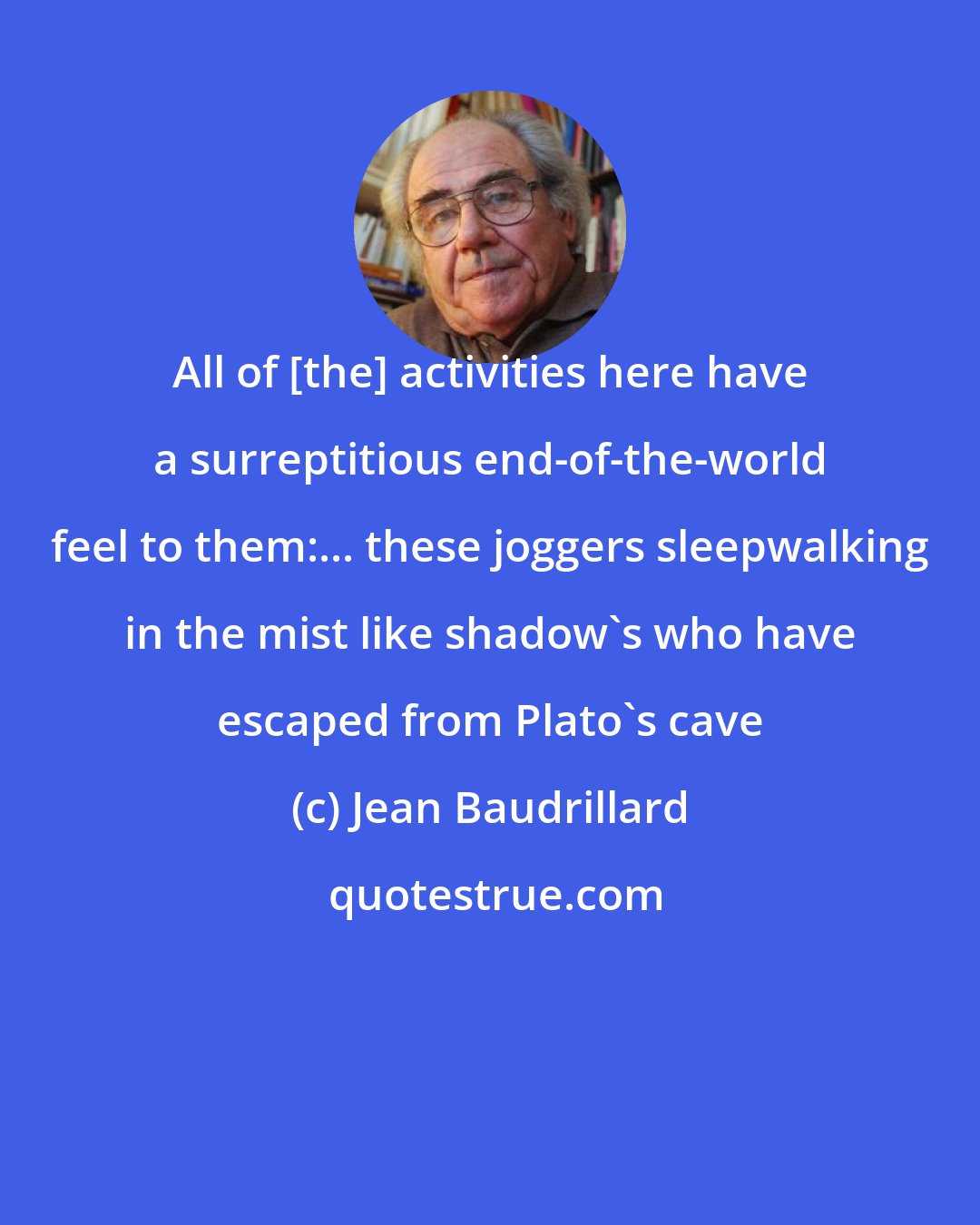 Jean Baudrillard: All of [the] activities here have a surreptitious end-of-the-world feel to them:... these joggers sleepwalking in the mist like shadow's who have escaped from Plato's cave