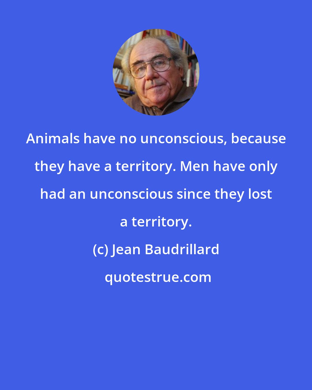 Jean Baudrillard: Animals have no unconscious, because they have a territory. Men have only had an unconscious since they lost a territory.