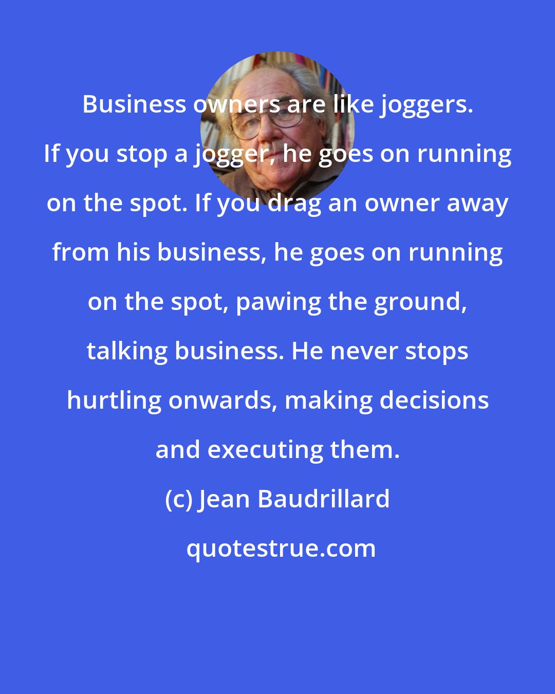 Jean Baudrillard: Business owners are like joggers. If you stop a jogger, he goes on running on the spot. If you drag an owner away from his business, he goes on running on the spot, pawing the ground, talking business. He never stops hurtling onwards, making decisions and executing them.