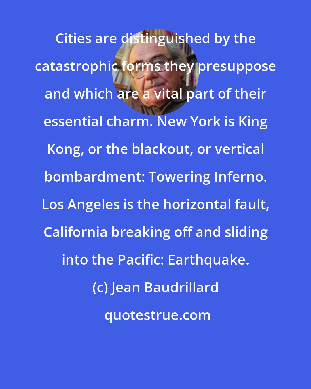 Jean Baudrillard: Cities are distinguished by the catastrophic forms they presuppose and which are a vital part of their essential charm. New York is King Kong, or the blackout, or vertical bombardment: Towering Inferno. Los Angeles is the horizontal fault, California breaking off and sliding into the Pacific: Earthquake.