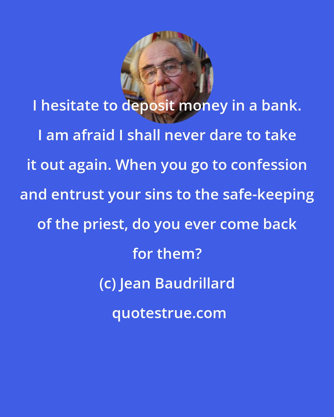 Jean Baudrillard: I hesitate to deposit money in a bank. I am afraid I shall never dare to take it out again. When you go to confession and entrust your sins to the safe-keeping of the priest, do you ever come back for them?