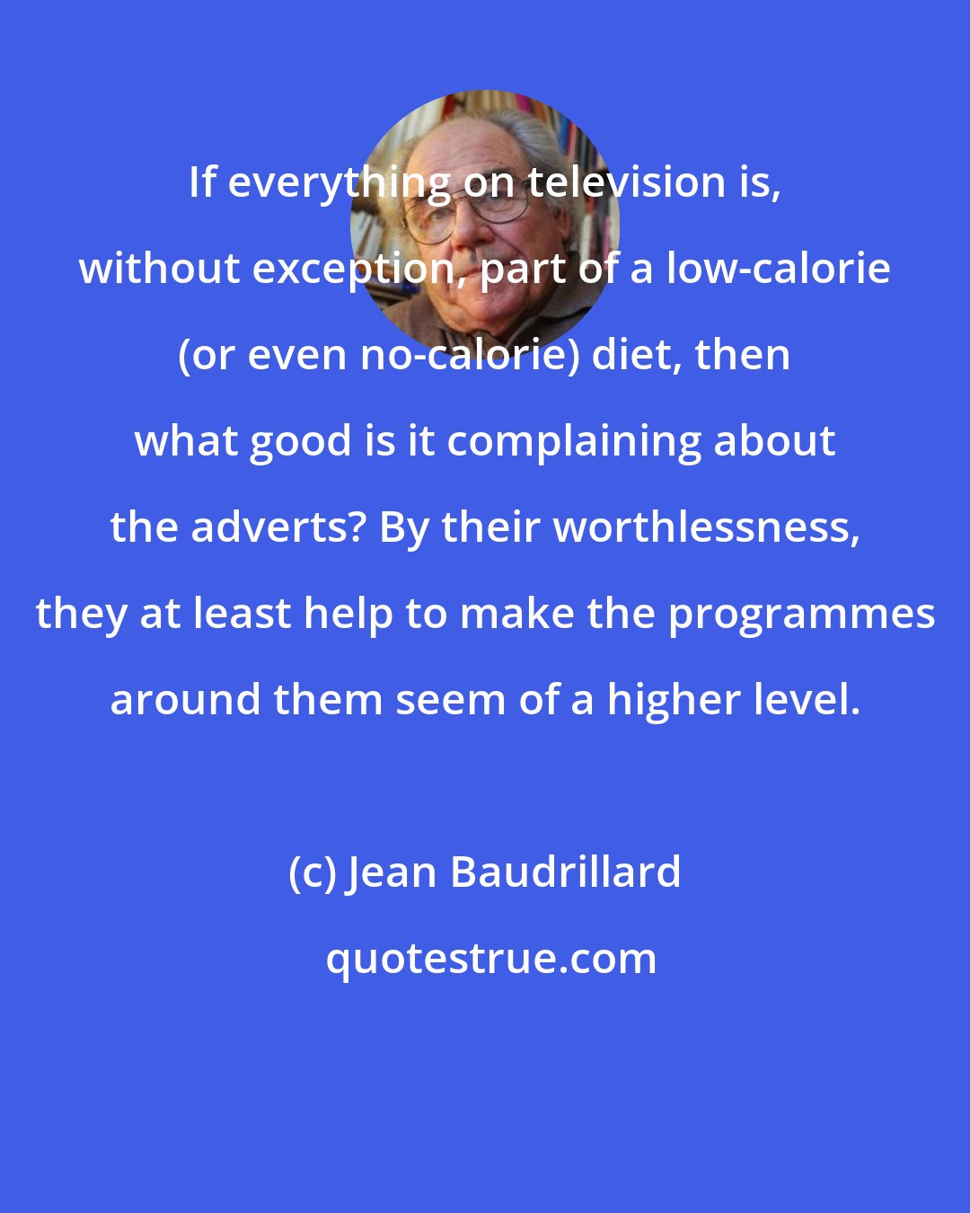 Jean Baudrillard: If everything on television is, without exception, part of a low-calorie (or even no-calorie) diet, then what good is it complaining about the adverts? By their worthlessness, they at least help to make the programmes around them seem of a higher level.