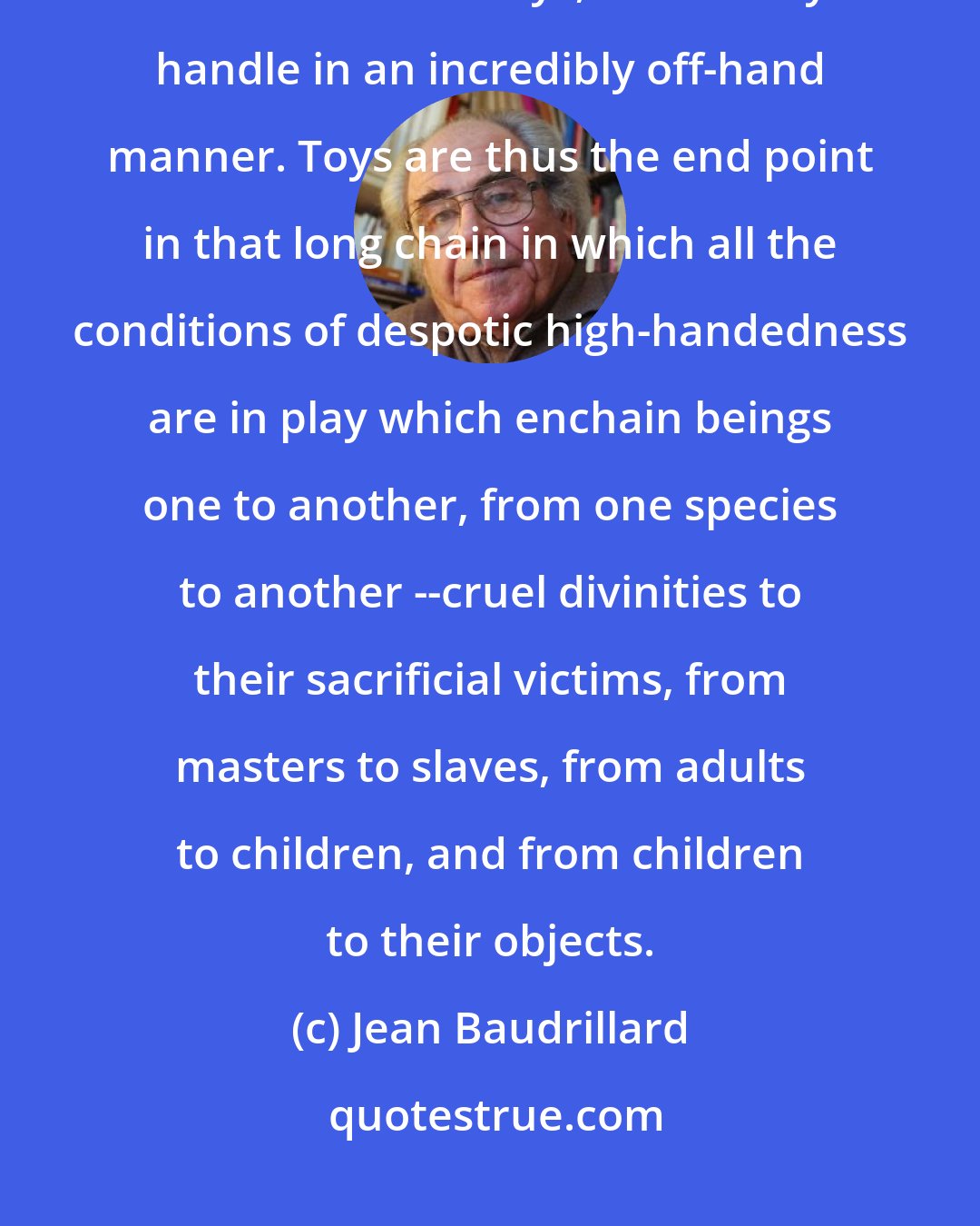 Jean Baudrillard: If there is a species which is more maltreated than children, then it must be their toys, which they handle in an incredibly off-hand manner. Toys are thus the end point in that long chain in which all the conditions of despotic high-handedness are in play which enchain beings one to another, from one species to another --cruel divinities to their sacrificial victims, from masters to slaves, from adults to children, and from children to their objects.