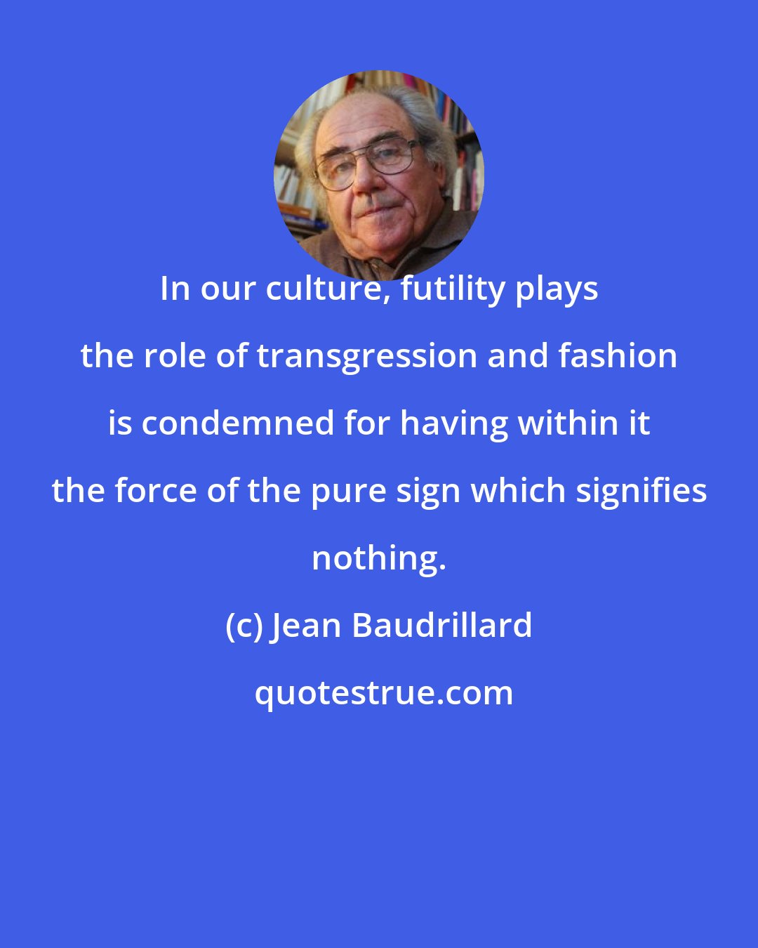 Jean Baudrillard: In our culture, futility plays the role of transgression and fashion is condemned for having within it the force of the pure sign which signifies nothing.