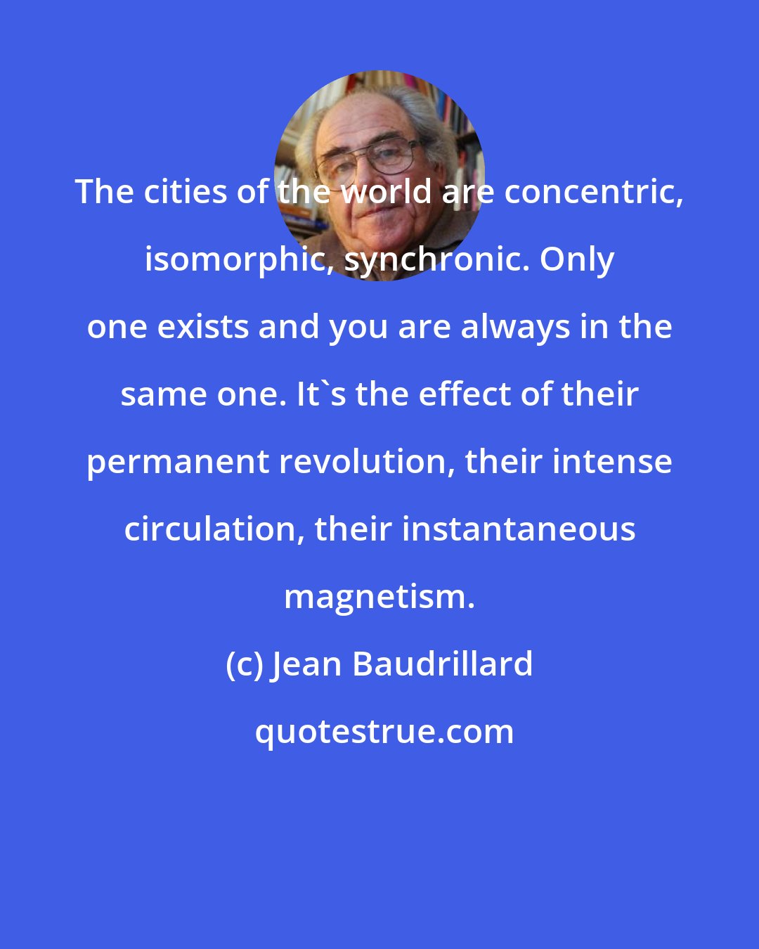 Jean Baudrillard: The cities of the world are concentric, isomorphic, synchronic. Only one exists and you are always in the same one. It's the effect of their permanent revolution, their intense circulation, their instantaneous magnetism.