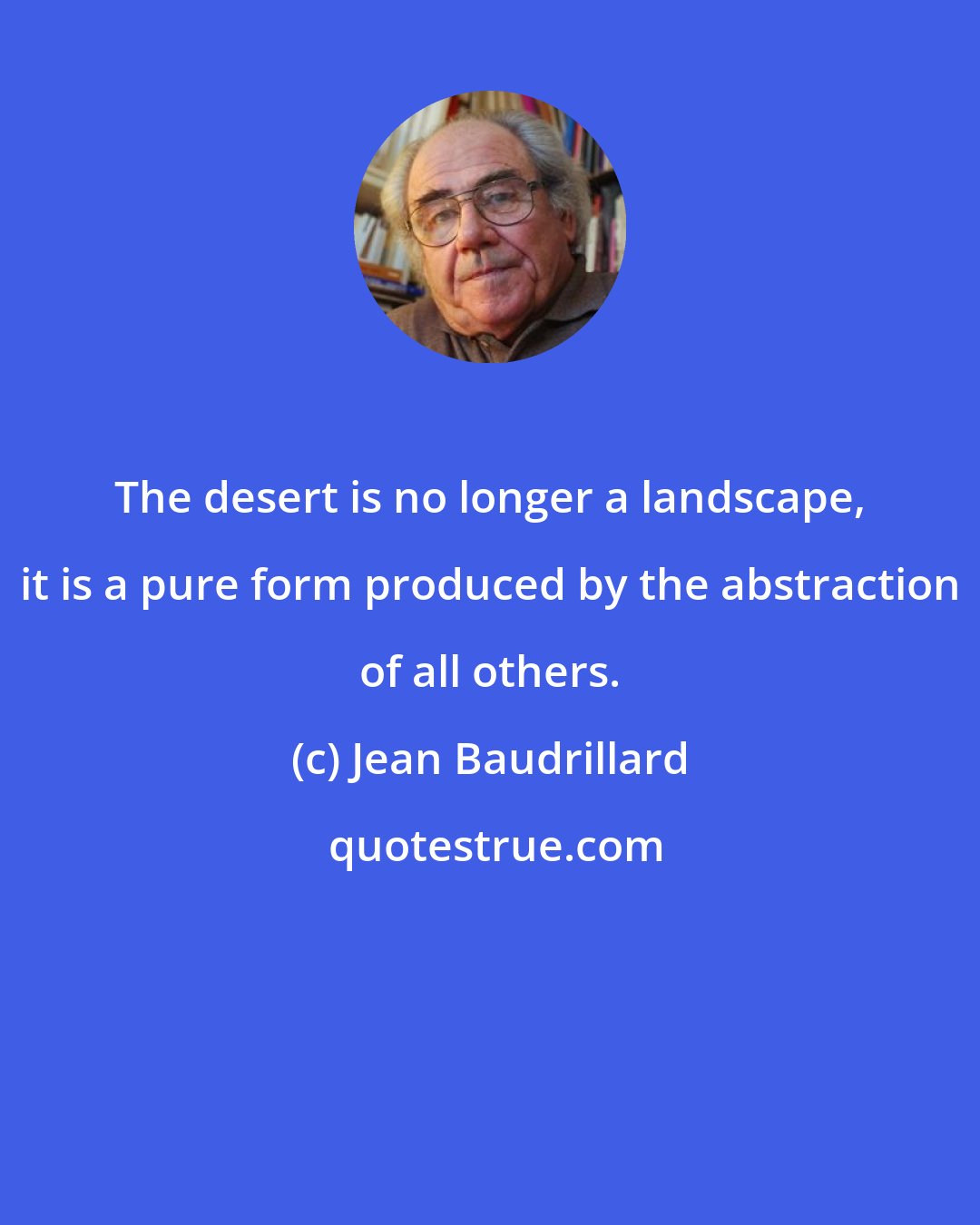 Jean Baudrillard: The desert is no longer a landscape, it is a pure form produced by the abstraction of all others.