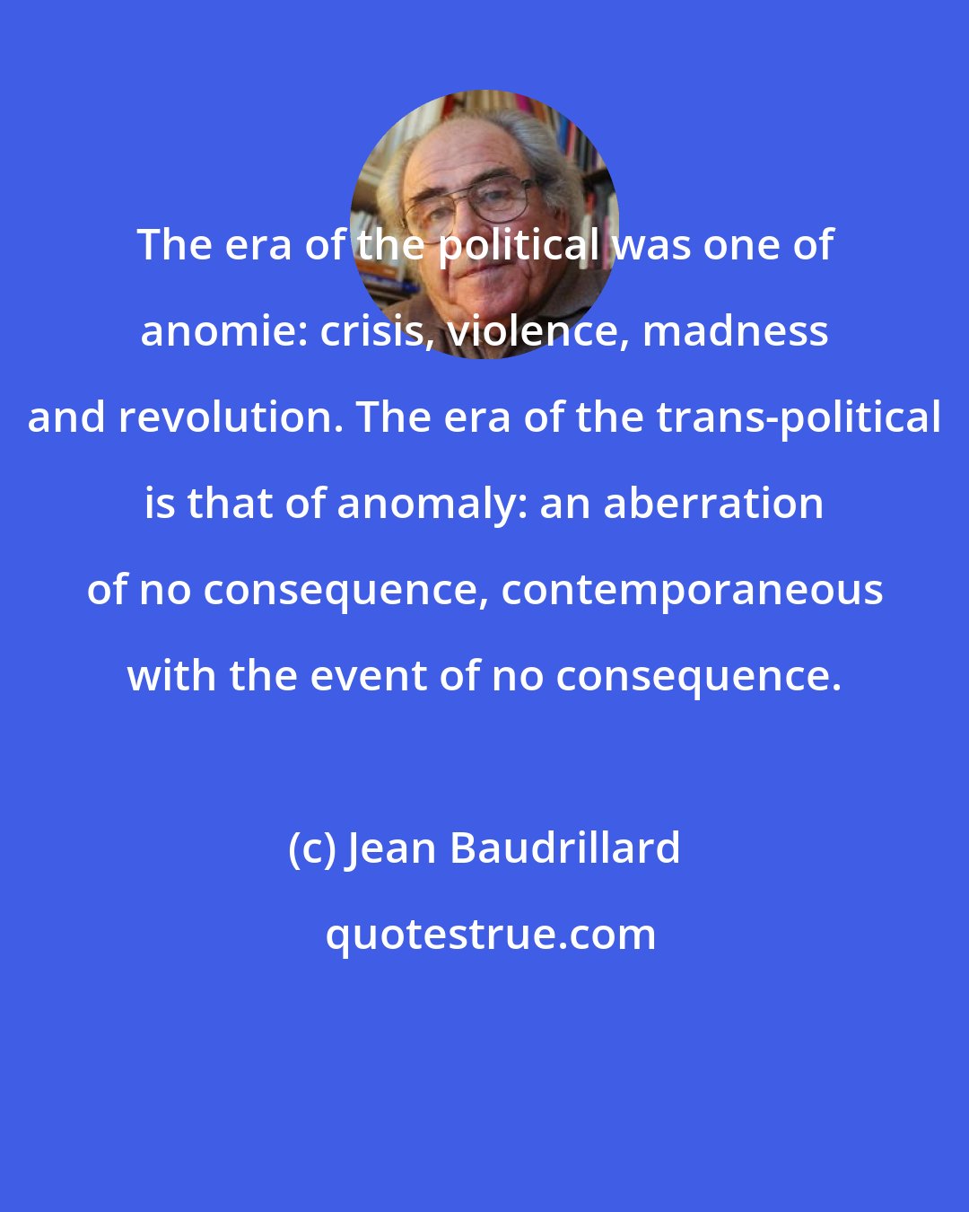 Jean Baudrillard: The era of the political was one of anomie: crisis, violence, madness and revolution. The era of the trans-political is that of anomaly: an aberration of no consequence, contemporaneous with the event of no consequence.