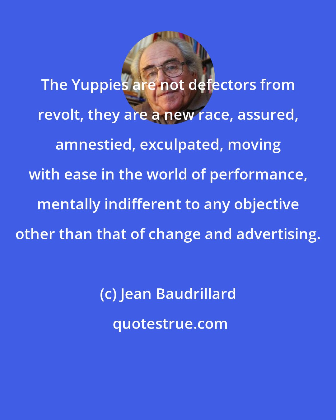 Jean Baudrillard: The Yuppies are not defectors from revolt, they are a new race, assured, amnestied, exculpated, moving with ease in the world of performance, mentally indifferent to any objective other than that of change and advertising.