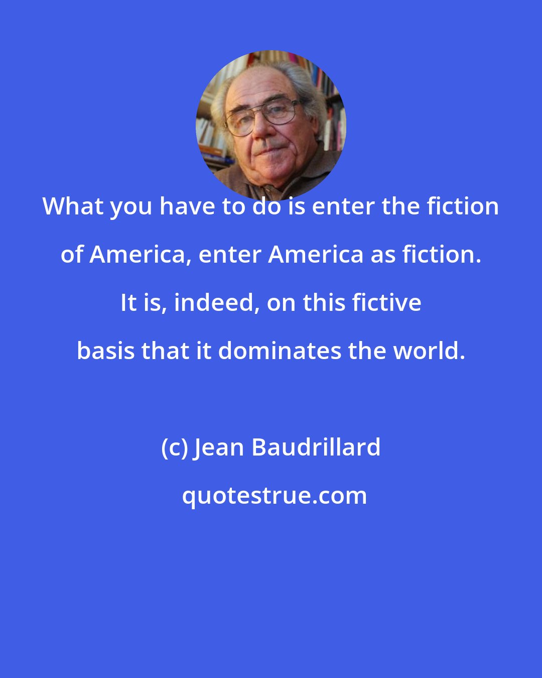 Jean Baudrillard: What you have to do is enter the fiction of America, enter America as fiction. It is, indeed, on this fictive basis that it dominates the world.