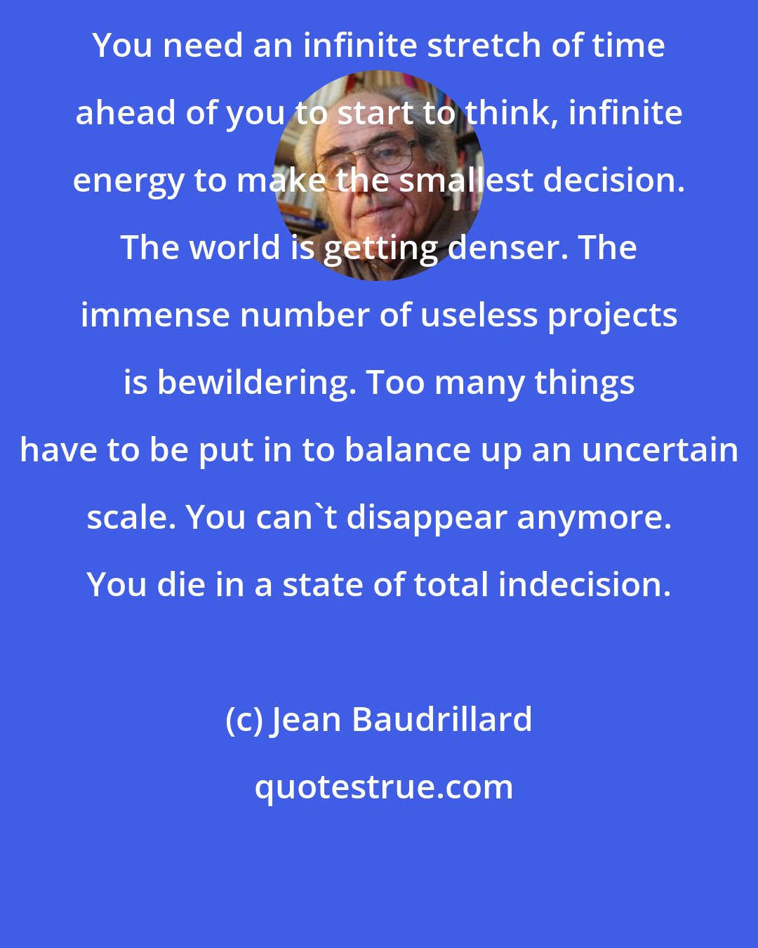 Jean Baudrillard: You need an infinite stretch of time ahead of you to start to think, infinite energy to make the smallest decision. The world is getting denser. The immense number of useless projects is bewildering. Too many things have to be put in to balance up an uncertain scale. You can't disappear anymore. You die in a state of total indecision.