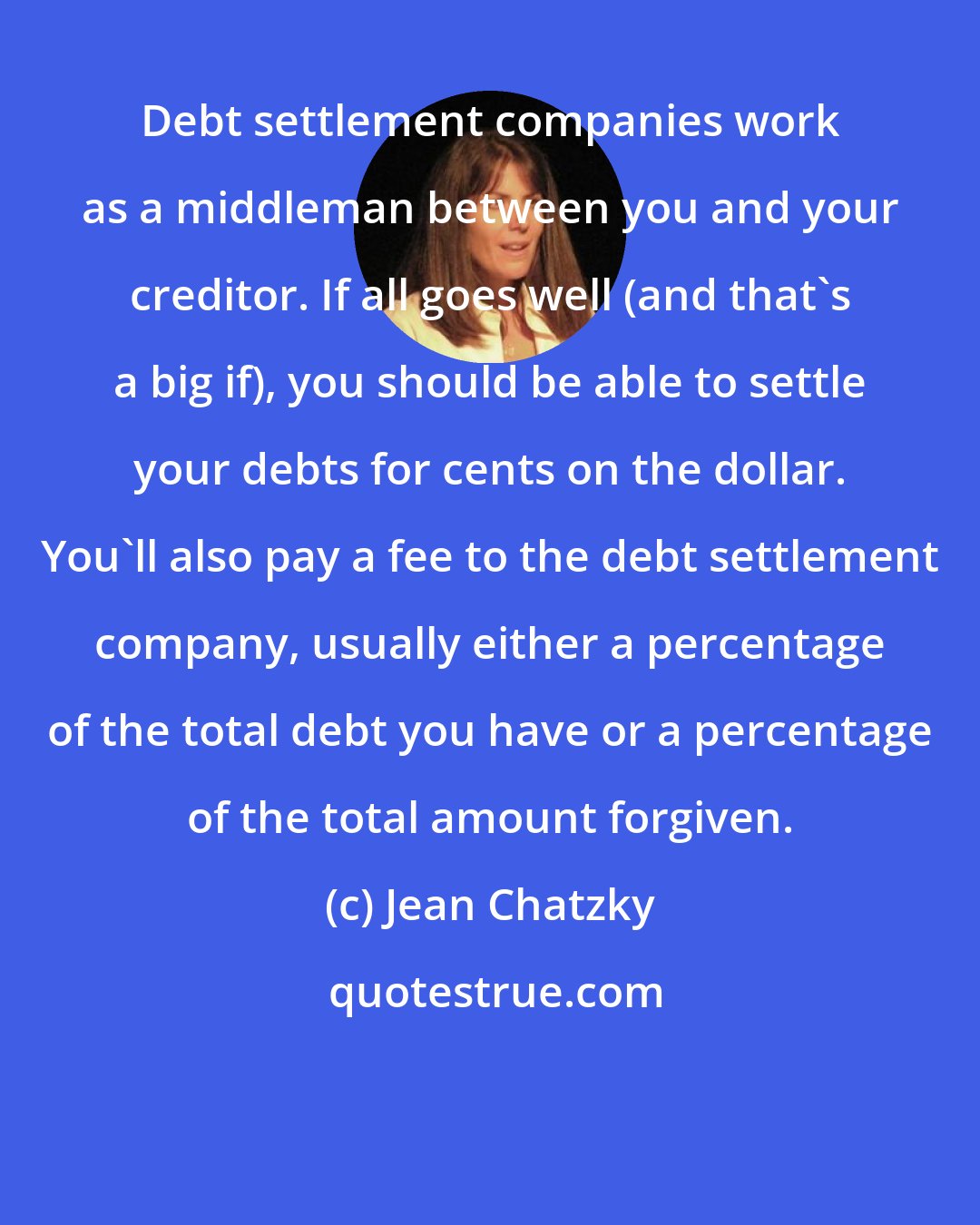 Jean Chatzky: Debt settlement companies work as a middleman between you and your creditor. If all goes well (and that's a big if), you should be able to settle your debts for cents on the dollar. You'll also pay a fee to the debt settlement company, usually either a percentage of the total debt you have or a percentage of the total amount forgiven.