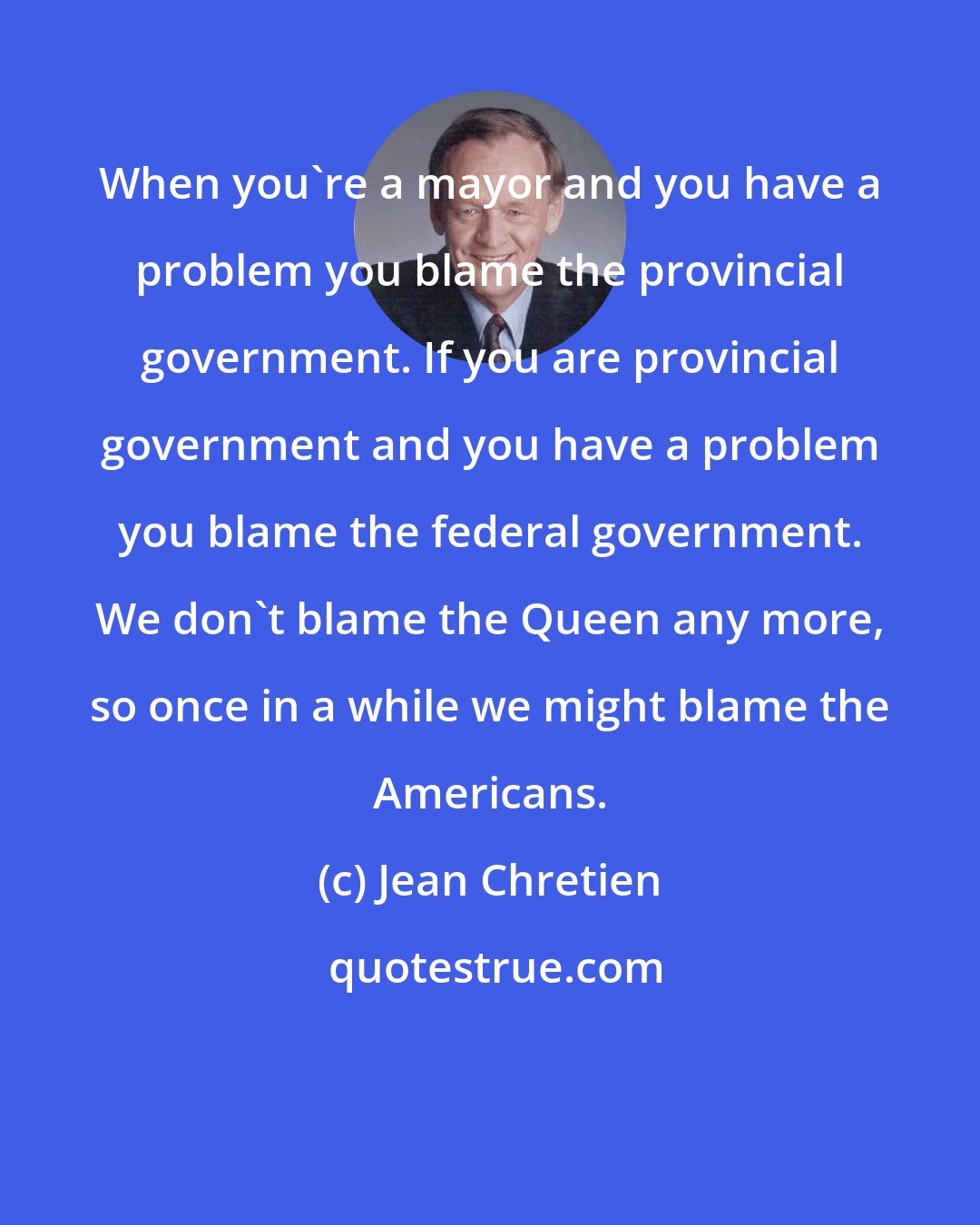Jean Chretien: When you're a mayor and you have a problem you blame the provincial government. If you are provincial government and you have a problem you blame the federal government. We don't blame the Queen any more, so once in a while we might blame the Americans.