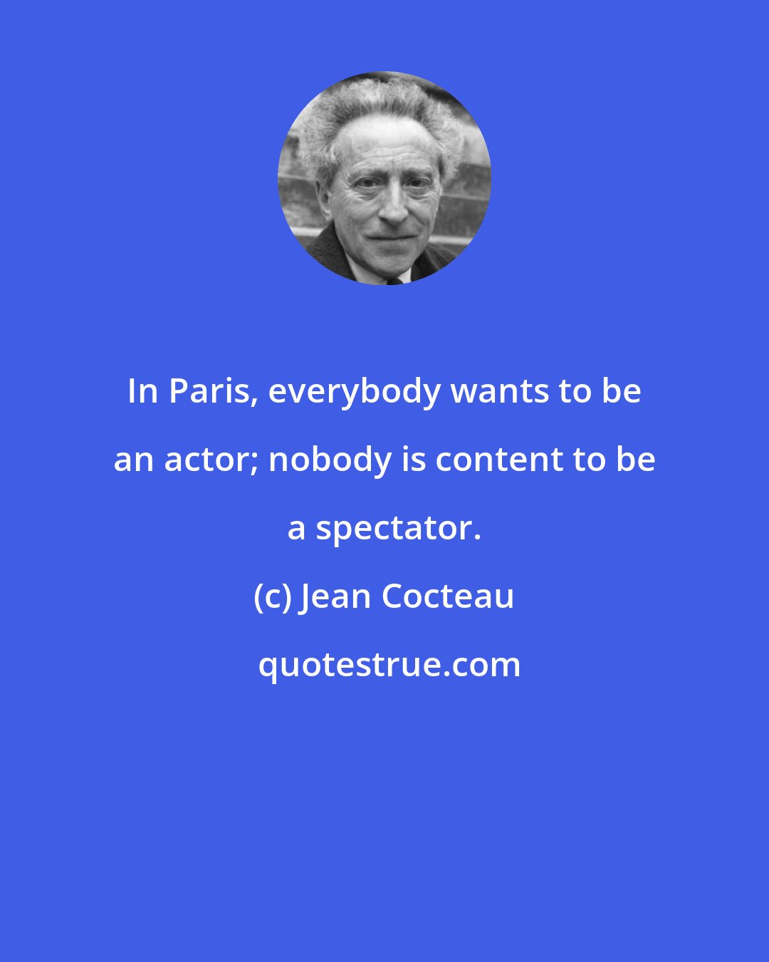 Jean Cocteau: In Paris, everybody wants to be an actor; nobody is content to be a spectator.