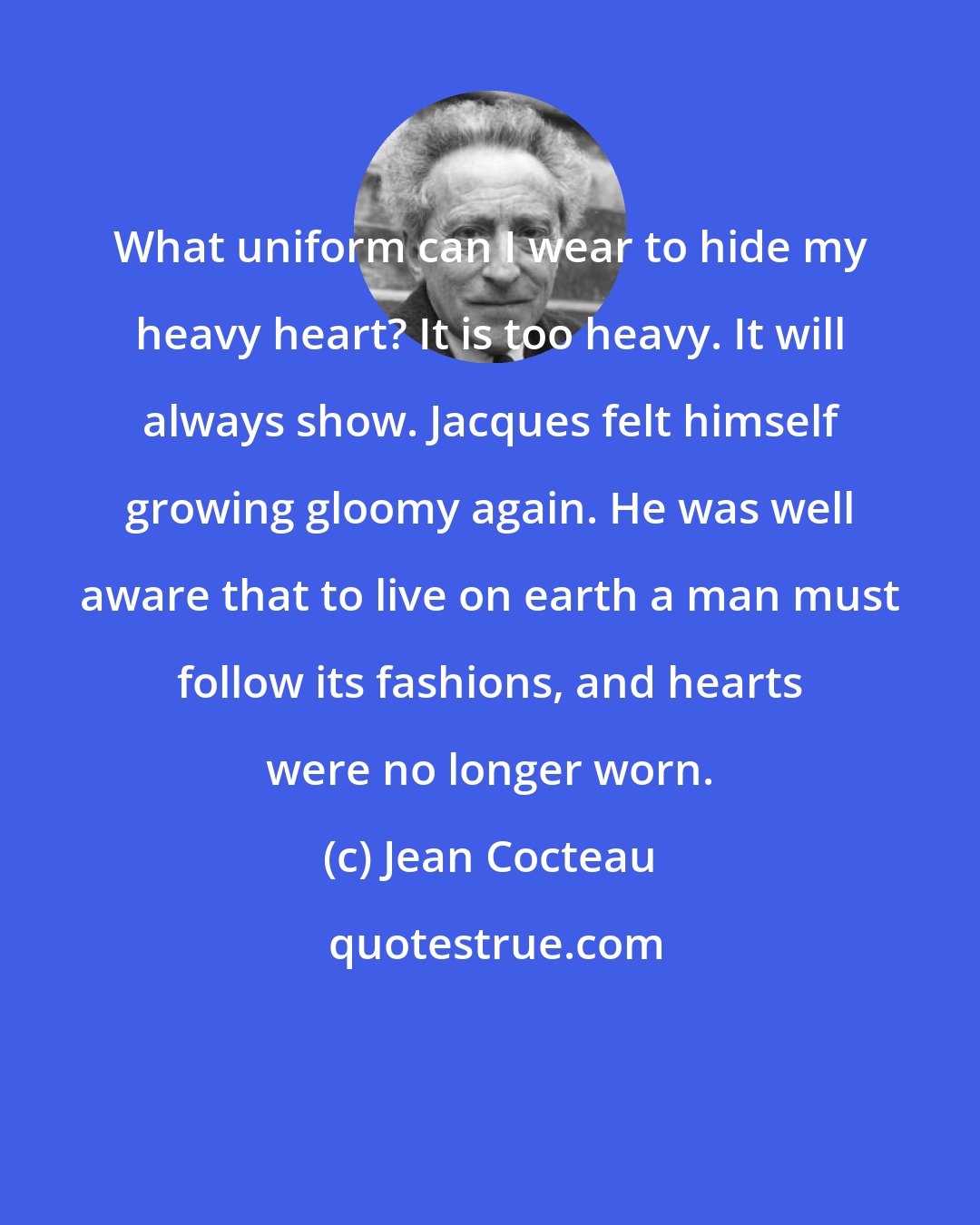Jean Cocteau: What uniform can I wear to hide my heavy heart? It is too heavy. It will always show. Jacques felt himself growing gloomy again. He was well aware that to live on earth a man must follow its fashions, and hearts were no longer worn.