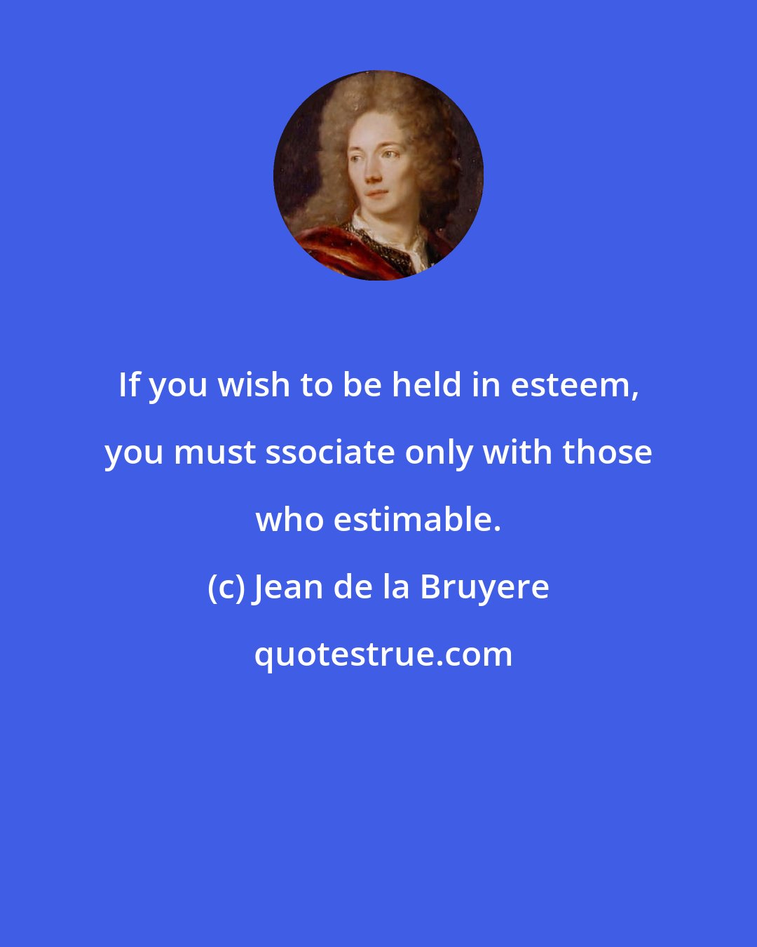 Jean de la Bruyere: If you wish to be held in esteem, you must ssociate only with those who estimable.