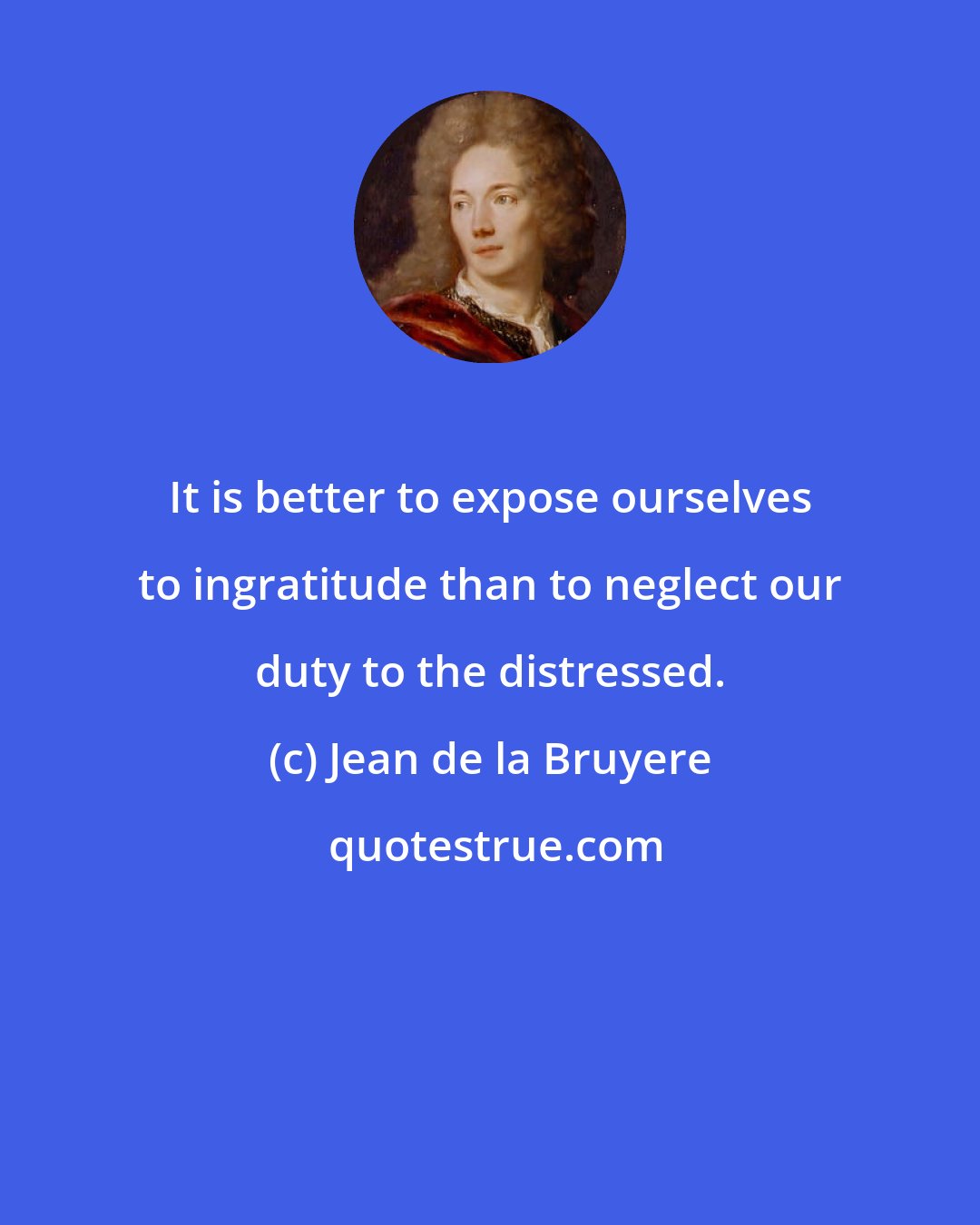 Jean de la Bruyere: It is better to expose ourselves to ingratitude than to neglect our duty to the distressed.