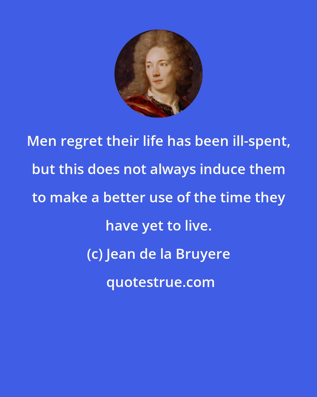 Jean de la Bruyere: Men regret their life has been ill-spent, but this does not always induce them to make a better use of the time they have yet to live.