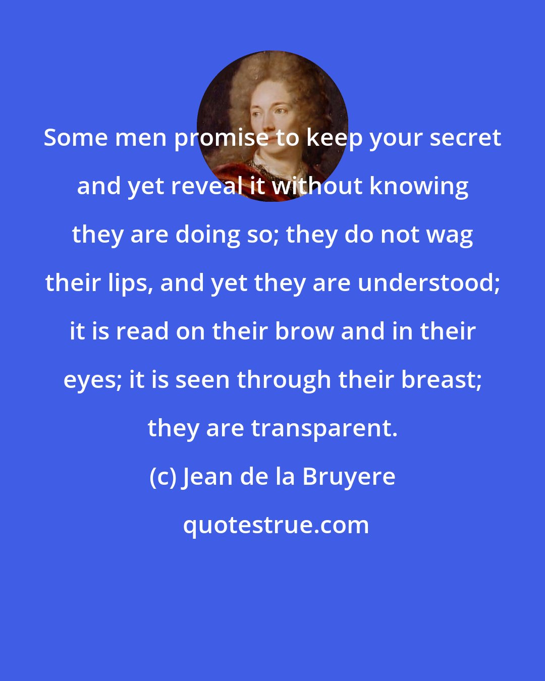 Jean de la Bruyere: Some men promise to keep your secret and yet reveal it without knowing they are doing so; they do not wag their lips, and yet they are understood; it is read on their brow and in their eyes; it is seen through their breast; they are transparent.