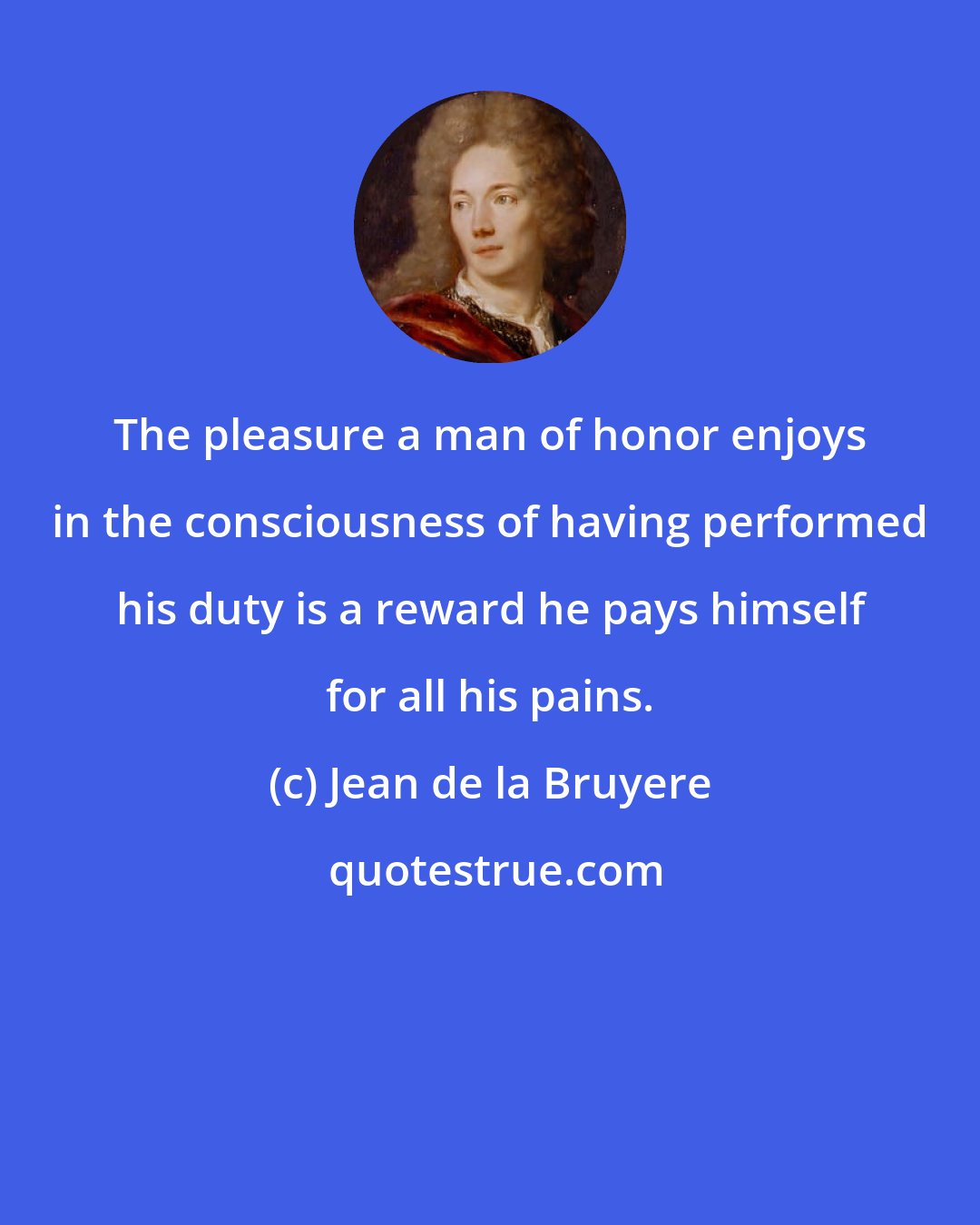 Jean de la Bruyere: The pleasure a man of honor enjoys in the consciousness of having performed his duty is a reward he pays himself for all his pains.