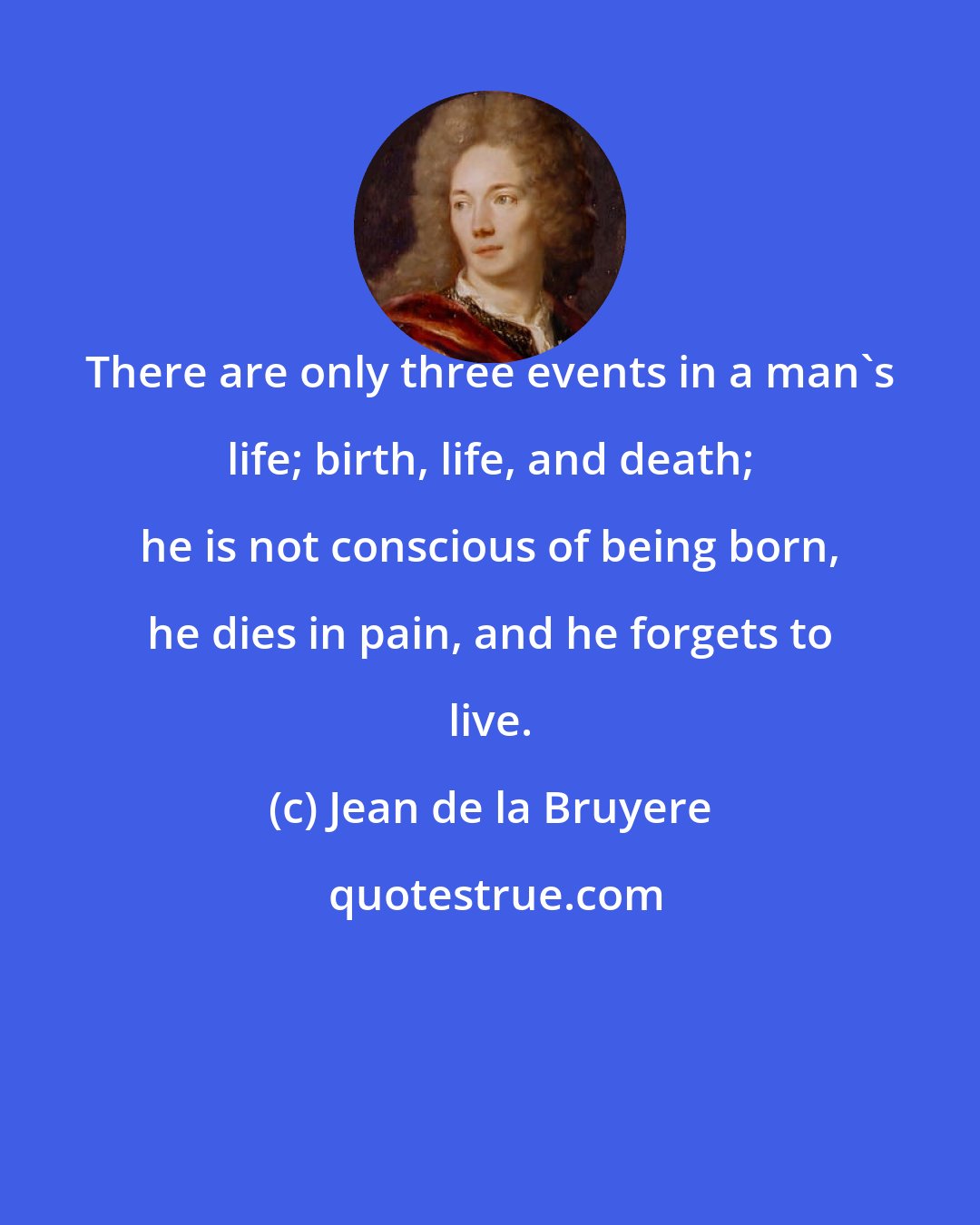 Jean de la Bruyere: There are only three events in a man's life; birth, life, and death; he is not conscious of being born, he dies in pain, and he forgets to live.