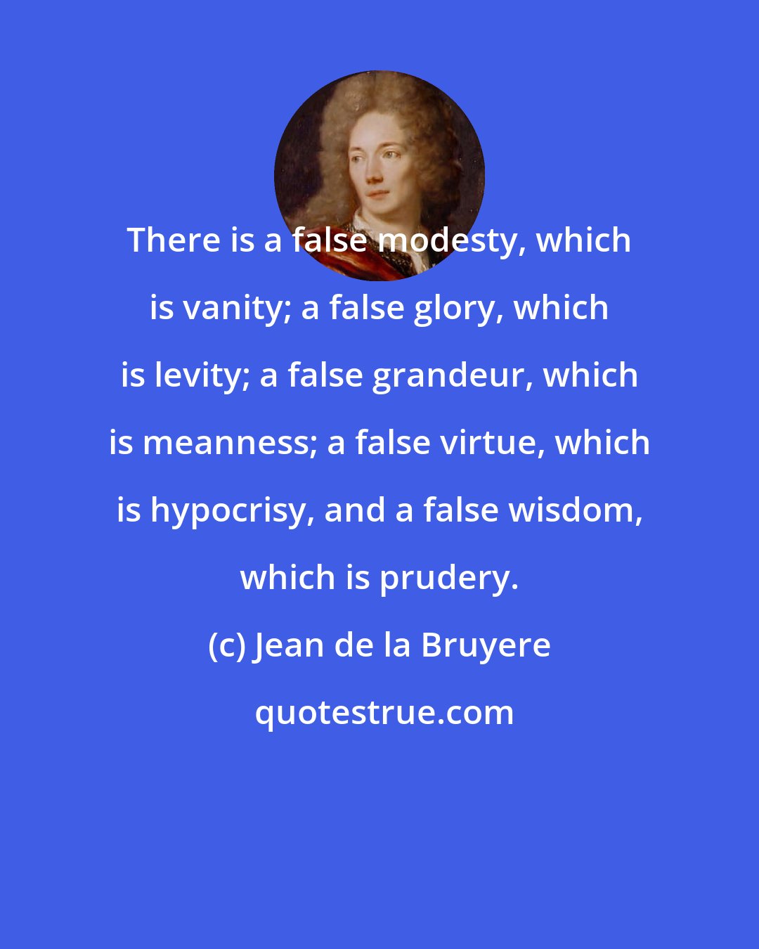 Jean de la Bruyere: There is a false modesty, which is vanity; a false glory, which is levity; a false grandeur, which is meanness; a false virtue, which is hypocrisy, and a false wisdom, which is prudery.