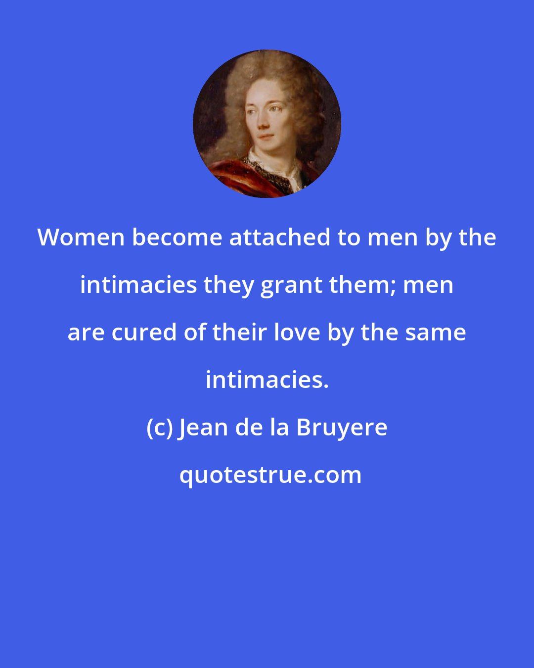 Jean de la Bruyere: Women become attached to men by the intimacies they grant them; men are cured of their love by the same intimacies.