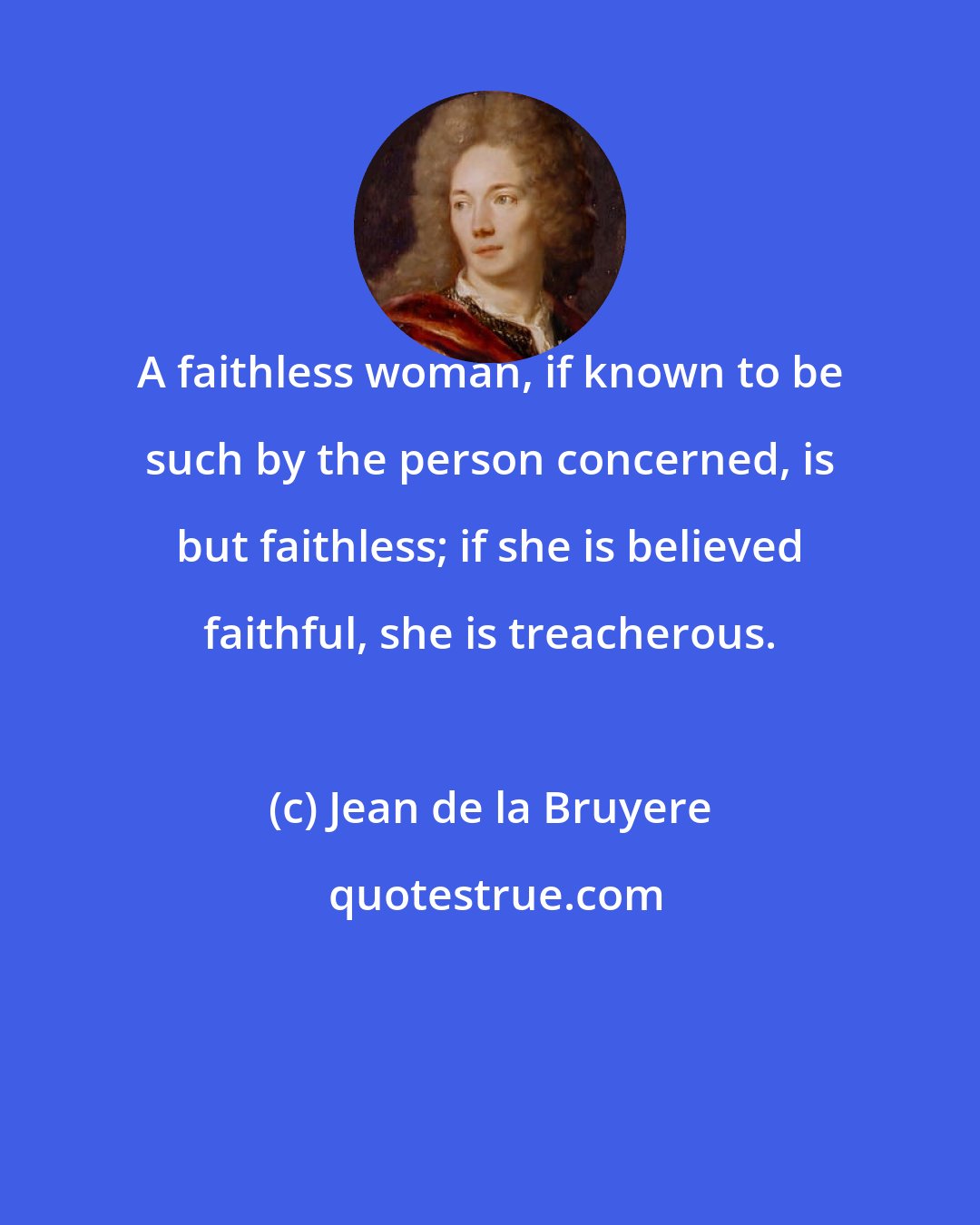 Jean de la Bruyere: A faithless woman, if known to be such by the person concerned, is but faithless; if she is believed faithful, she is treacherous.