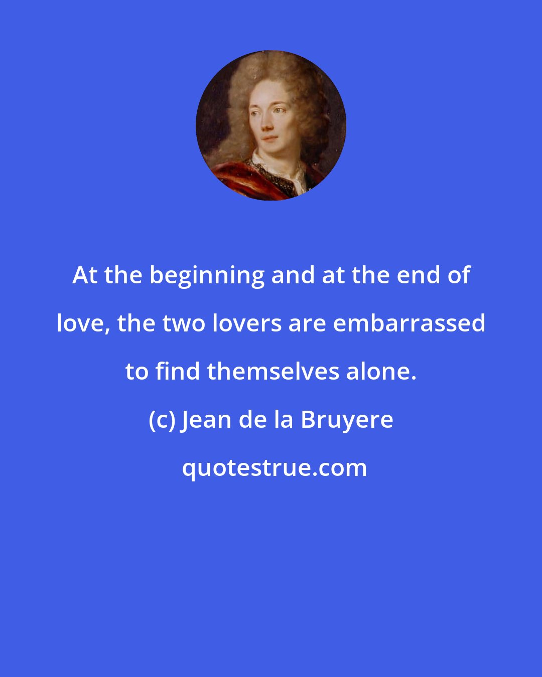Jean de la Bruyere: At the beginning and at the end of love, the two lovers are embarrassed to find themselves alone.