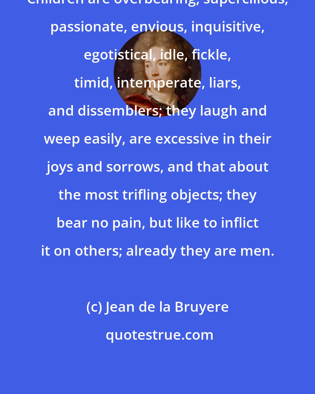 Jean de la Bruyere: Children are overbearing, supercilious, passionate, envious, inquisitive, egotistical, idle, fickle, timid, intemperate, liars, and dissemblers; they laugh and weep easily, are excessive in their joys and sorrows, and that about the most trifling objects; they bear no pain, but like to inflict it on others; already they are men.