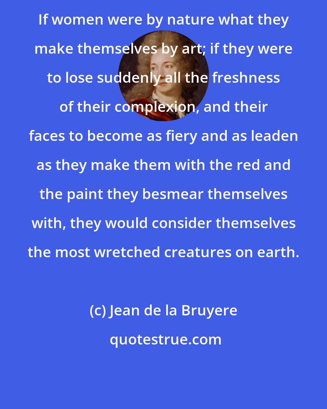 Jean de la Bruyere: If women were by nature what they make themselves by art; if they were to lose suddenly all the freshness of their complexion, and their faces to become as fiery and as leaden as they make them with the red and the paint they besmear themselves with, they would consider themselves the most wretched creatures on earth.