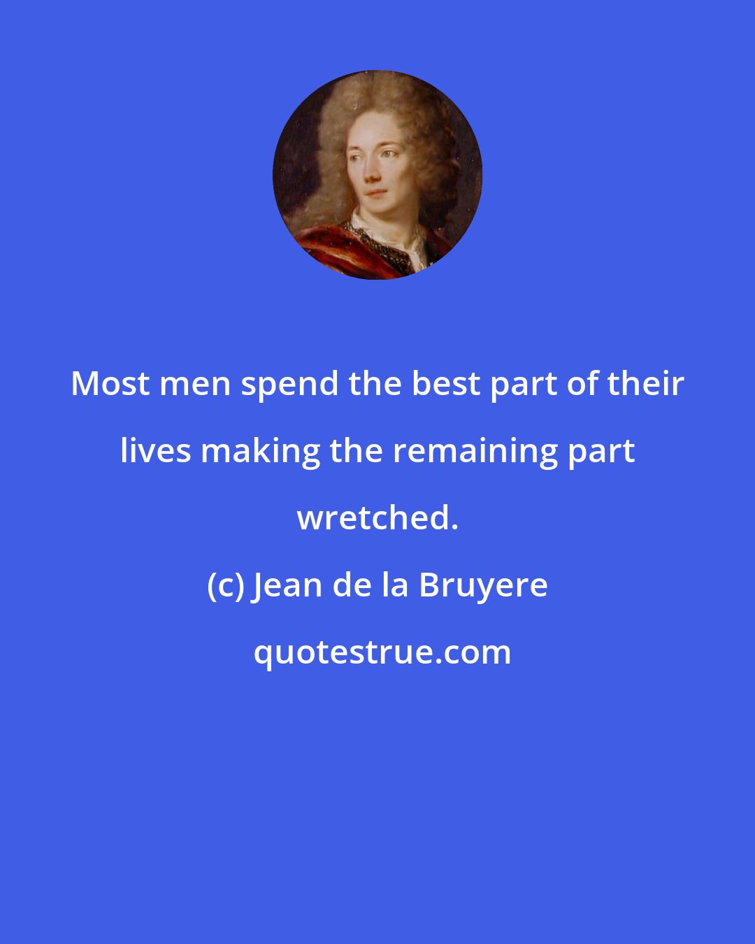 Jean de la Bruyere: Most men spend the best part of their lives making the remaining part wretched.