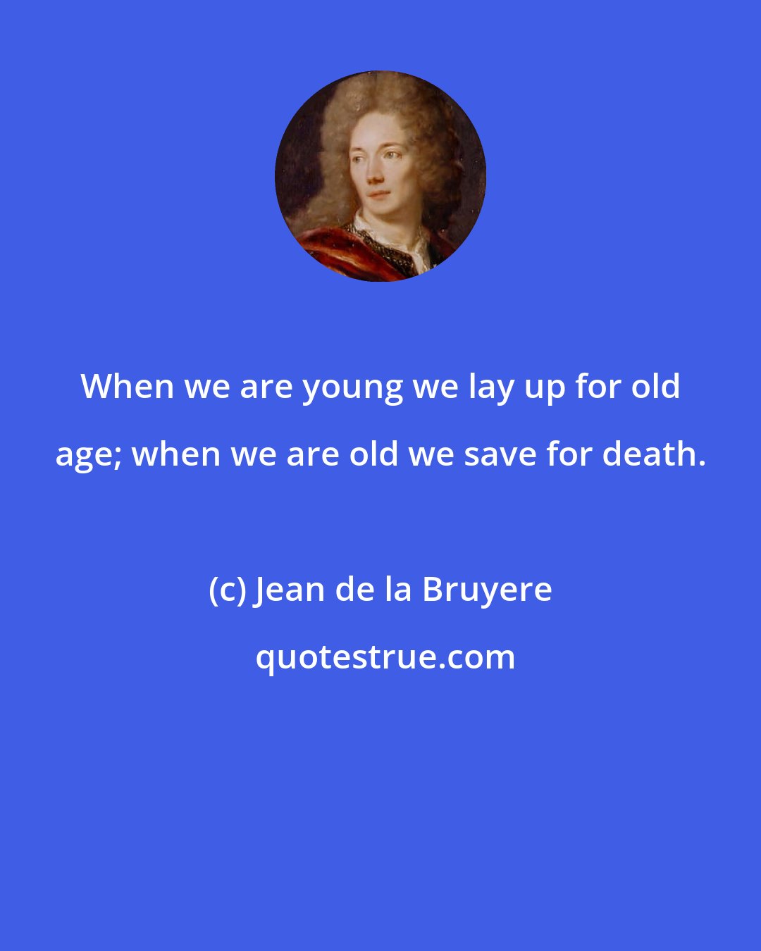 Jean de la Bruyere: When we are young we lay up for old age; when we are old we save for death.