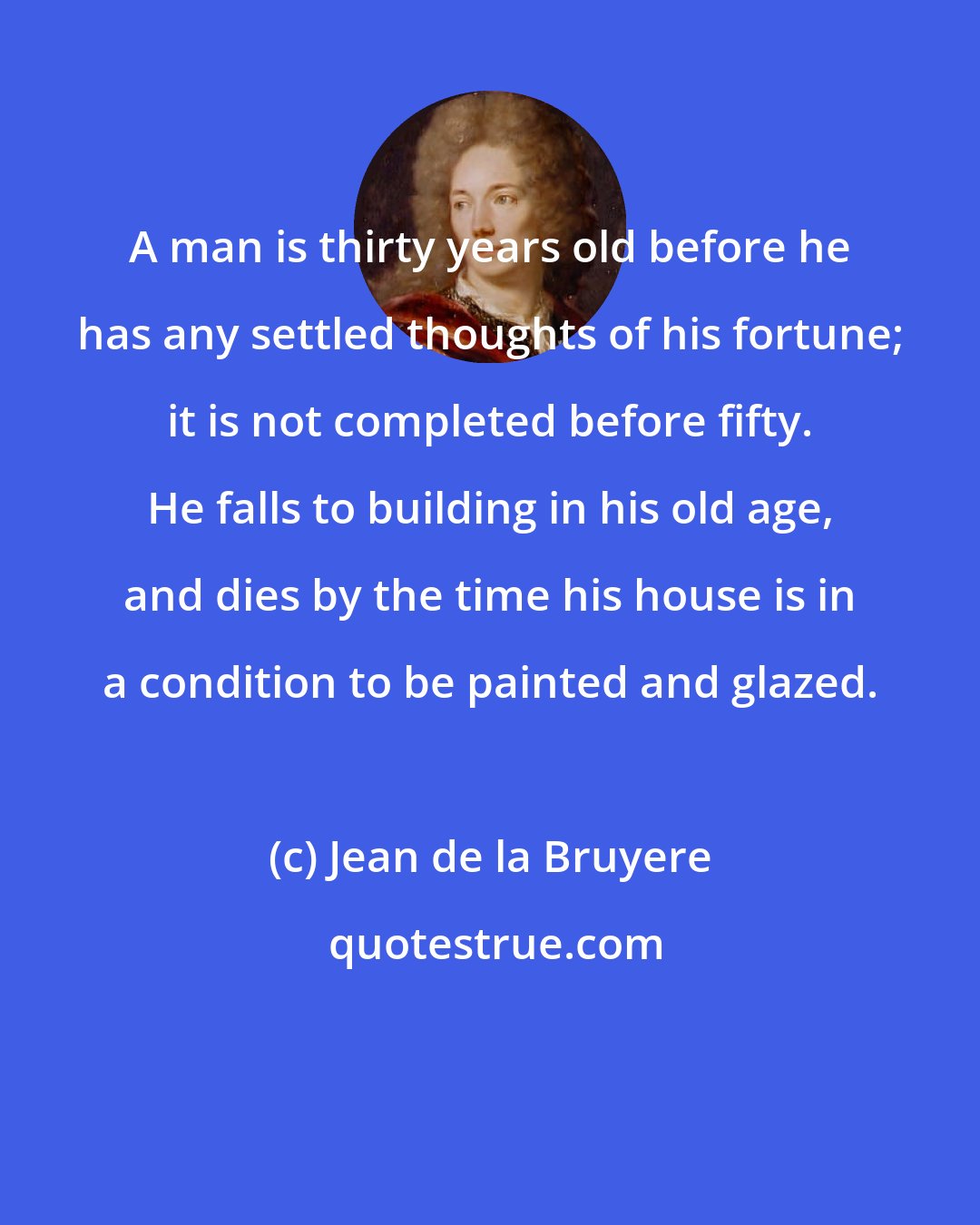 Jean de la Bruyere: A man is thirty years old before he has any settled thoughts of his fortune; it is not completed before fifty. He falls to building in his old age, and dies by the time his house is in a condition to be painted and glazed.