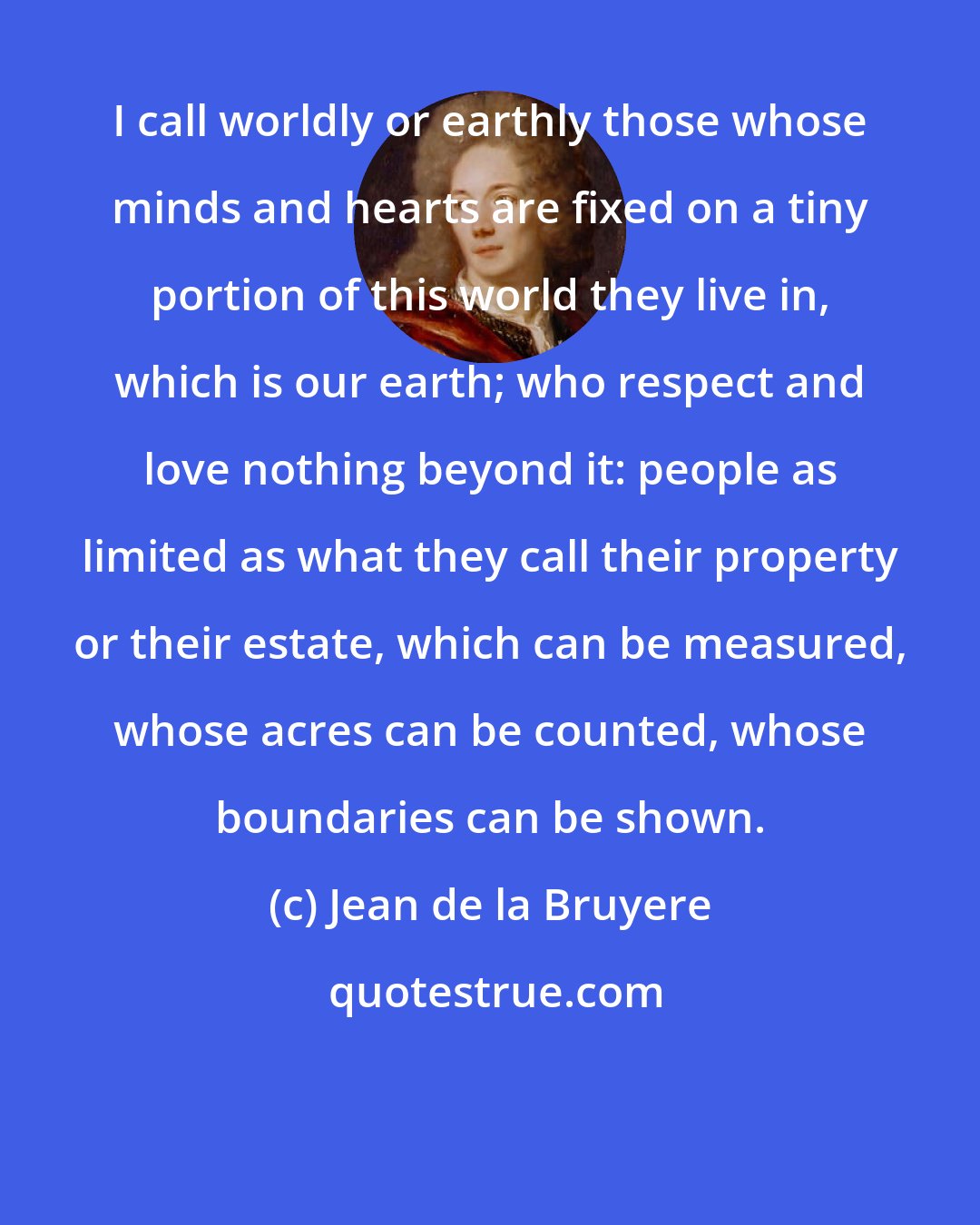 Jean de la Bruyere: I call worldly or earthly those whose minds and hearts are fixed on a tiny portion of this world they live in, which is our earth; who respect and love nothing beyond it: people as limited as what they call their property or their estate, which can be measured, whose acres can be counted, whose boundaries can be shown.