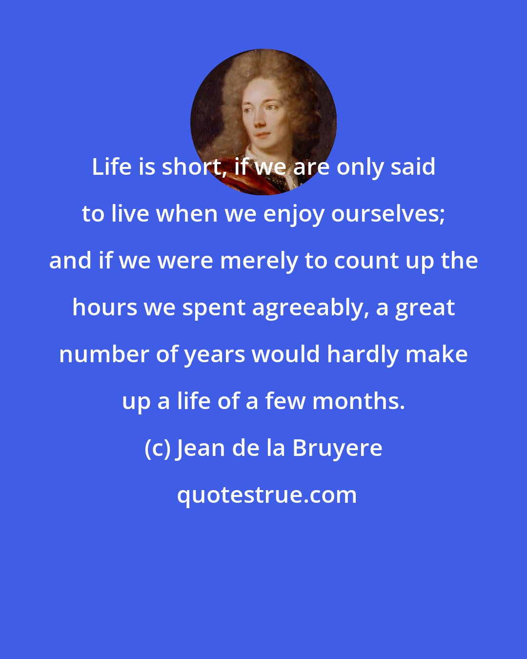 Jean de la Bruyere: Life is short, if we are only said to live when we enjoy ourselves; and if we were merely to count up the hours we spent agreeably, a great number of years would hardly make up a life of a few months.