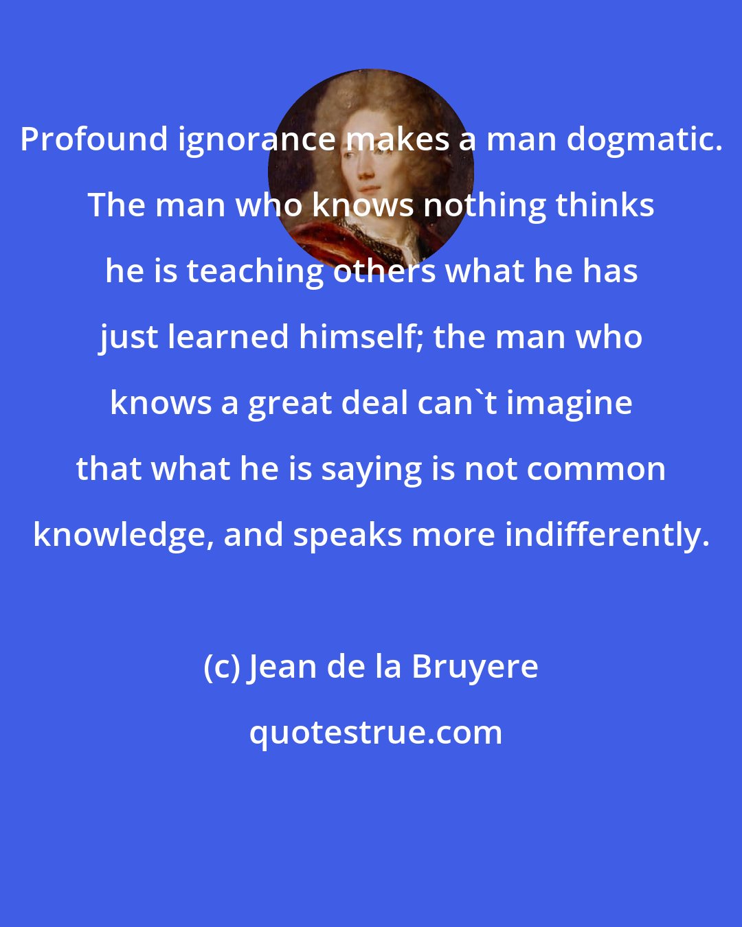 Jean de la Bruyere: Profound ignorance makes a man dogmatic. The man who knows nothing thinks he is teaching others what he has just learned himself; the man who knows a great deal can't imagine that what he is saying is not common knowledge, and speaks more indifferently.