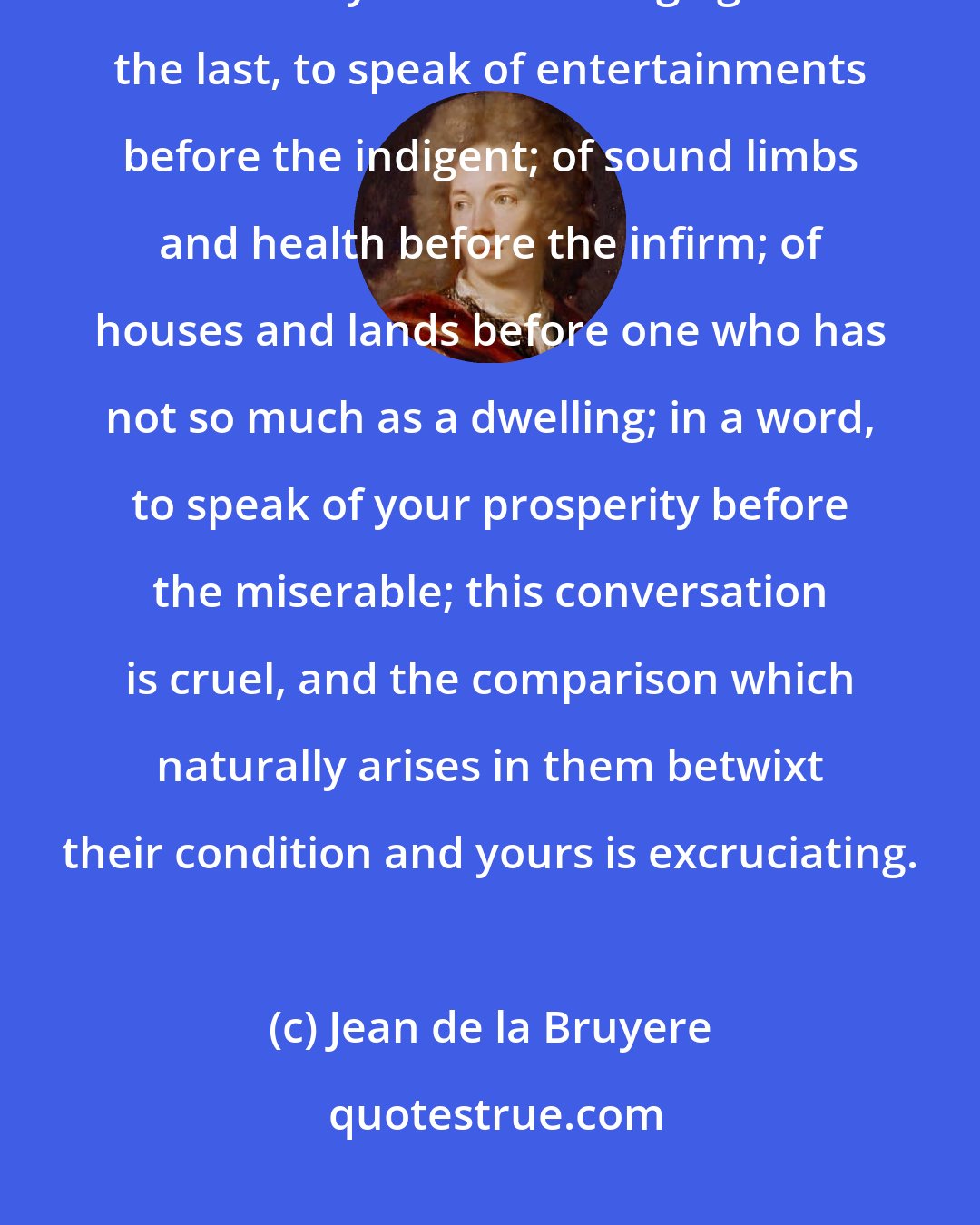 Jean de la Bruyere: There is speaking well, speaking easily, speaking justly and speaking seasonably: It is offending against the last, to speak of entertainments before the indigent; of sound limbs and health before the infirm; of houses and lands before one who has not so much as a dwelling; in a word, to speak of your prosperity before the miserable; this conversation is cruel, and the comparison which naturally arises in them betwixt their condition and yours is excruciating.