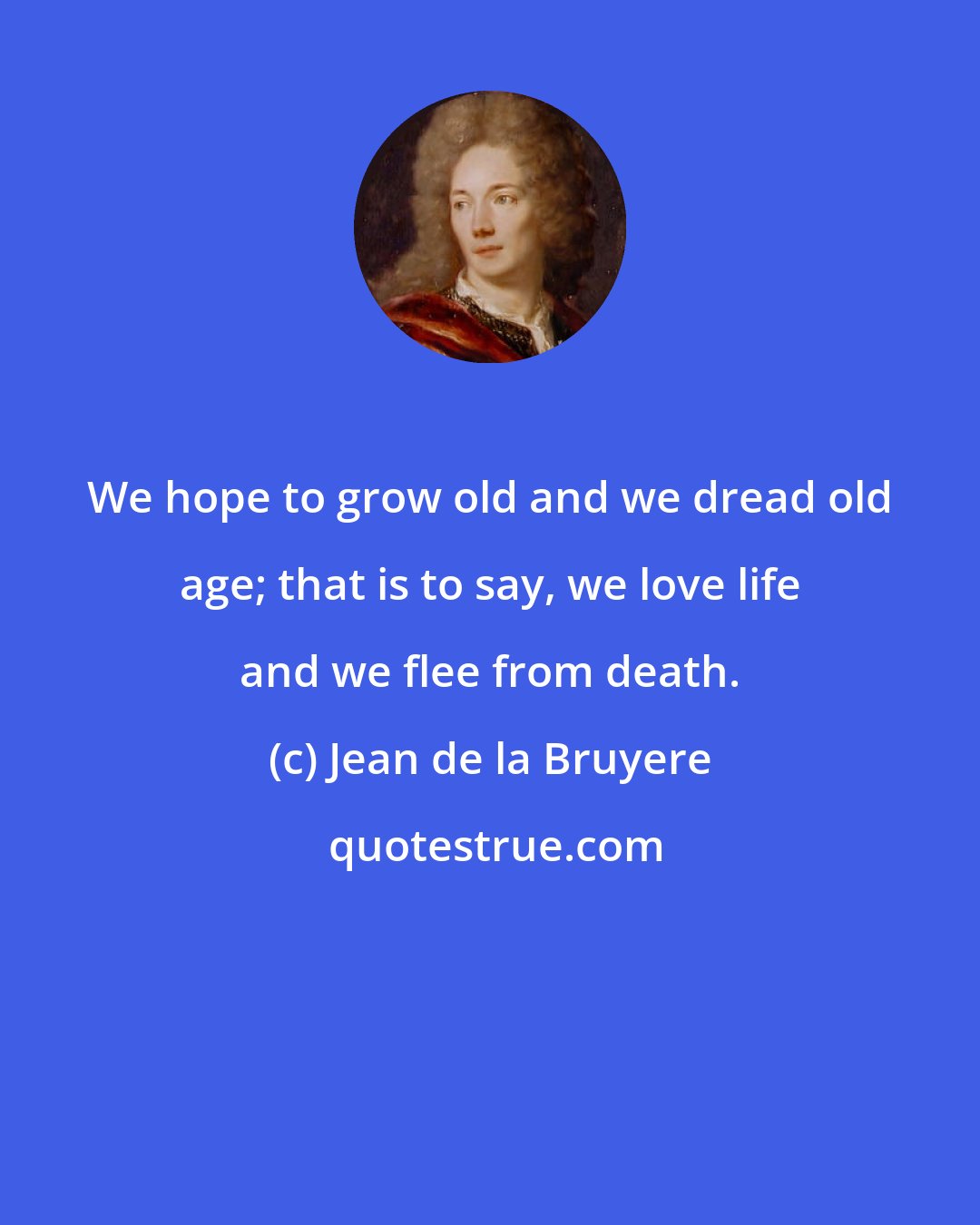 Jean de la Bruyere: We hope to grow old and we dread old age; that is to say, we love life and we flee from death.
