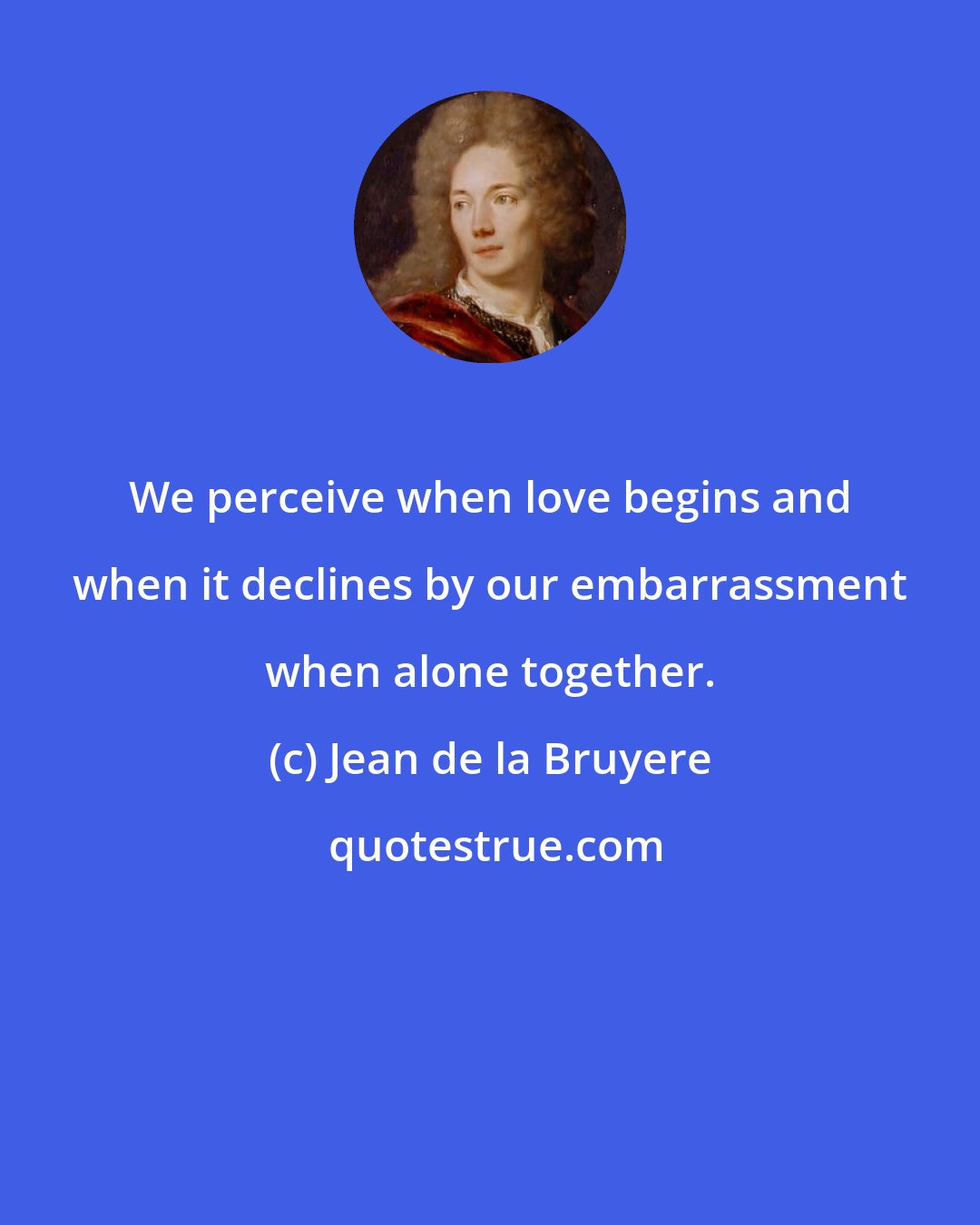 Jean de la Bruyere: We perceive when love begins and when it declines by our embarrassment when alone together.